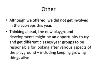 Other
• Although we offered, we did not get involved
in the eco-reps this year.
• Thinking ahead, the new playground
developments might be an opportunity to try
and get different classes/year groups to be
responsible for looking after various aspects of
the playground – including keeping growing
things alive!
 