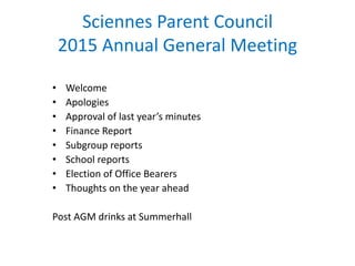 Sciennes Parent Council
2015 Annual General Meeting
• Welcome
• Apologies
• Approval of last year’s minutes
• Finance Report
• Subgroup reports
• School reports
• Election of Office Bearers
• Thoughts on the year ahead
Post AGM drinks at Summerhall
 