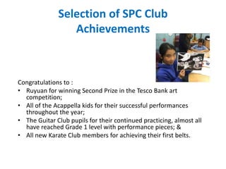 Selection of SPC Club
Achievements
Congratulations to :
• Ruyuan for winning Second Prize in the Tesco Bank art
competition;
• All of the Acappella kids for their successful performances
throughout the year;
• The Guitar Club pupils for their continued practicing, almost all
have reached Grade 1 level with performance pieces; &
• All new Karate Club members for achieving their first belts.
 