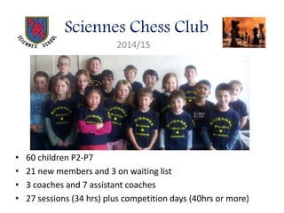 Sciennes Chess Club
2014/15
• 60 children P2-P7
• 21 new members and 3 on waiting list
• 3 coaches and 7 assistant coaches
• 27 sessions (34 hrs) plus competition days (40hrs or more)
 