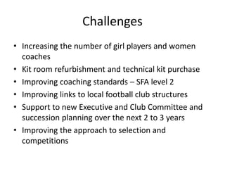 Challenges
• Increasing the number of girl players and women
coaches
• Kit room refurbishment and technical kit purchase
• Improving coaching standards – SFA level 2
• Improving links to local football club structures
• Support to new Executive and Club Committee and
succession planning over the next 2 to 3 years
• Improving the approach to selection and
competitions
 