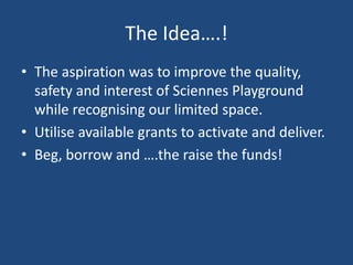 The Idea….!
• The aspiration was to improve the quality,
safety and interest of Sciennes Playground
while recognising our limited space.
• Utilise available grants to activate and deliver.
• Beg, borrow and ….the raise the funds!
 