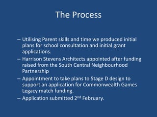 The Process
– Utilising Parent skills and time we produced initial
plans for school consultation and initial grant
applications.
– Harrison Stevens Architects appointed after funding
raised from the South Central Neighbourhood
Partnership
– Appointment to take plans to Stage D design to
support an application for Commonwealth Games
Legacy match funding.
– Application submitted 2nd February.
 