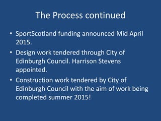 The Process continued
• SportScotland funding announced Mid April
2015.
• Design work tendered through City of
Edinburgh Council. Harrison Stevens
appointed.
• Construction work tendered by City of
Edinburgh Council with the aim of work being
completed summer 2015!
 