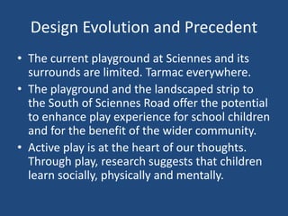 Design Evolution and Precedent
• The current playground at Sciennes and its
surrounds are limited. Tarmac everywhere.
• The playground and the landscaped strip to
the South of Sciennes Road offer the potential
to enhance play experience for school children
and for the benefit of the wider community.
• Active play is at the heart of our thoughts.
Through play, research suggests that children
learn socially, physically and mentally.
 