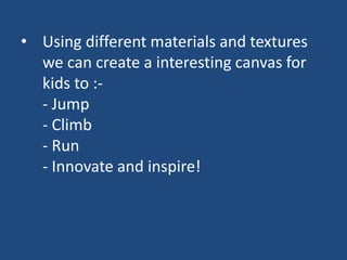 • Using different materials and textures
we can create a interesting canvas for
kids to :-
- Jump
- Climb
- Run
- Innovate and inspire!
 