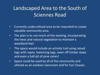 Landscaped Area to the South of
Sciennes Road
• Currently underutilised area to be reworked to create
valuable community area.
• The plan is to use much of the existing, incorporating
the trees and natural vegetation to maintain a
woodland feel.
• The space would include an activity trail using raised
logs with ropes, balancing logs, sawn off timber steps
and even a ball pit of pine cones!
• Space could be used by all of the community and
utilised as an outdoor classroom and for Eco Classes.
 