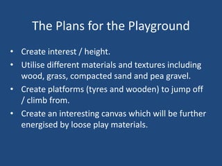 The Plans for the Playground
• Create interest / height.
• Utilise different materials and textures including
wood, grass, compacted sand and pea gravel.
• Create platforms (tyres and wooden) to jump off
/ climb from.
• Create an interesting canvas which will be further
energised by loose play materials.
 