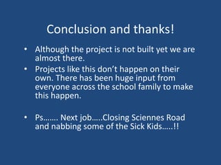 Conclusion and thanks!
• Although the project is not built yet we are
almost there.
• Projects like this don’t happen on their
own. There has been huge input from
everyone across the school family to make
this happen.
• Ps……. Next job…..Closing Sciennes Road
and nabbing some of the Sick Kids…..!!
 