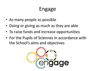 Engage
• As many people as possible
• Doing or giving as much as they are able
• To raise funds and increase opportunities
• For the Pupils of Sciennes in accordance with
the School’s aims and objectives
 