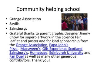 Community helping school
• Grange Association
• Savills
• Sainsburys
• Grateful thanks to parent graphic designer Jimmy
Chow for superb artwork in the Science Fair
leaflet and poster and for kind sponsorship from
the Grange Association, Papa John's
Pizza, Macsween's, Gift Experience Scotland,
Sainsbury's, Homebase, Edinburgh University and
Fan Duel as well as many other generous
contributors. Thank you!
 