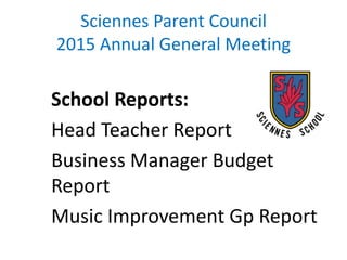 Sciennes Parent Council
2015 Annual General Meeting
School Reports:
Head Teacher Report
Business Manager Budget
Report
Music Improvement Gp Report
 