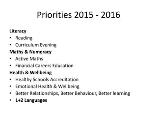Priorities 2015 - 2016
Literacy
• Reading
• Curriculum Evening
Maths & Numeracy
• Active Maths
• Financial Careers Education
Health & Wellbeing
• Healthy Schools Accreditation
• Emotional Health & Wellbeing
• Better Relationships, Better Behaviour, Better learning
• 1+2 Languages
 