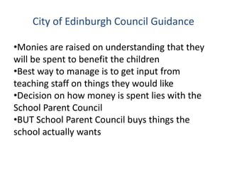City of Edinburgh Council Guidance
•Monies are raised on understanding that they
will be spent to benefit the children
•Best way to manage is to get input from
teaching staff on things they would like
•Decision on how money is spent lies with the
School Parent Council
•BUT School Parent Council buys things the
school actually wants
 