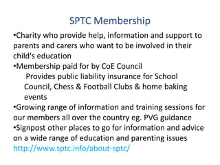 SPTC Membership
•Charity who provide help, information and support to
parents and carers who want to be involved in their
child's education
•Membership paid for by CoE Council
Provides public liability insurance for School
Council, Chess & Football Clubs & home baking
events
•Growing range of information and training sessions for
our members all over the country eg. PVG guidance
•Signpost other places to go for information and advice
on a wide range of education and parenting issues
http://www.sptc.info/about-sptc/
 