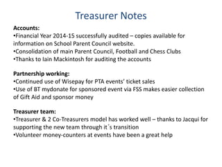 Treasurer Notes
Accounts:
•Financial Year 2014-15 successfully audited – copies available for
information on School Parent Council website.
•Consolidation of main Parent Council, Football and Chess Clubs
•Thanks to Iain Mackintosh for auditing the accounts
Partnership working:
•Continued use of Wisepay for PTA events’ ticket sales
•Use of BT mydonate for sponsored event via FSS makes easier collection
of Gift Aid and sponsor money
Treasurer team:
•Treasurer & 2 Co-Treasurers model has worked well – thanks to Jacqui for
supporting the new team through it´s transition
•Volunteer money-counters at events have been a great help
 