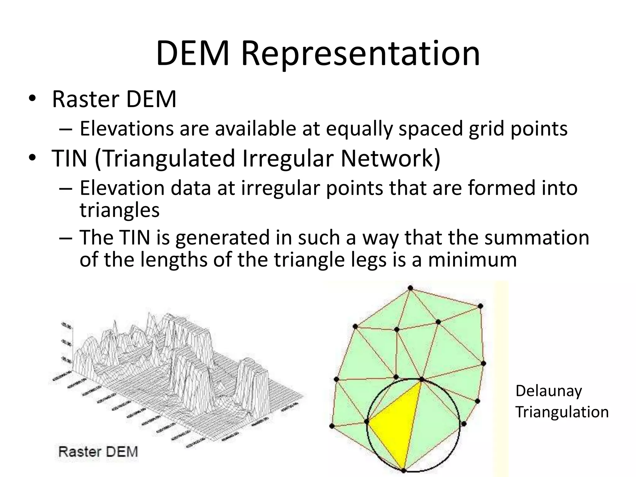 DEM Representation
• Raster DEM
– Elevations are available at equally spaced grid points
• TIN (Triangulated Irregular Network)
– Elevation data at irregular points that are formed into
triangles
– The TIN is generated in such a way that the summation
of the lengths of the triangle legs is a minimum
Delaunay
Triangulation
 