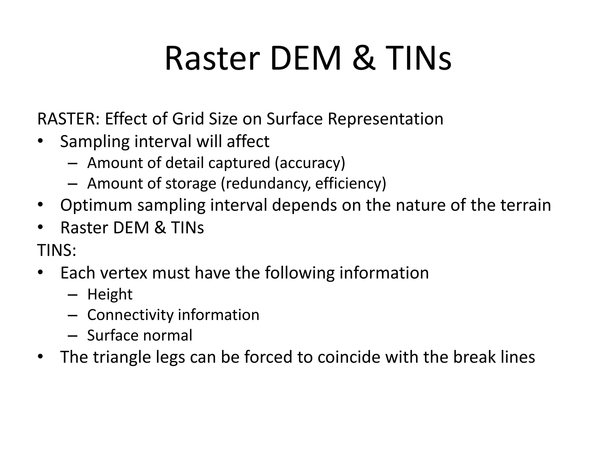 Raster DEM & TINs
RASTER: Effect of Grid Size on Surface Representation
• Sampling interval will affect
– Amount of detail captured (accuracy)
– Amount of storage (redundancy, efficiency)
• Optimum sampling interval depends on the nature of the terrain
• Raster DEM & TINs
TINS:
• Each vertex must have the following information
– Height
– Connectivity information
– Surface normal
• The triangle legs can be forced to coincide with the break lines
 