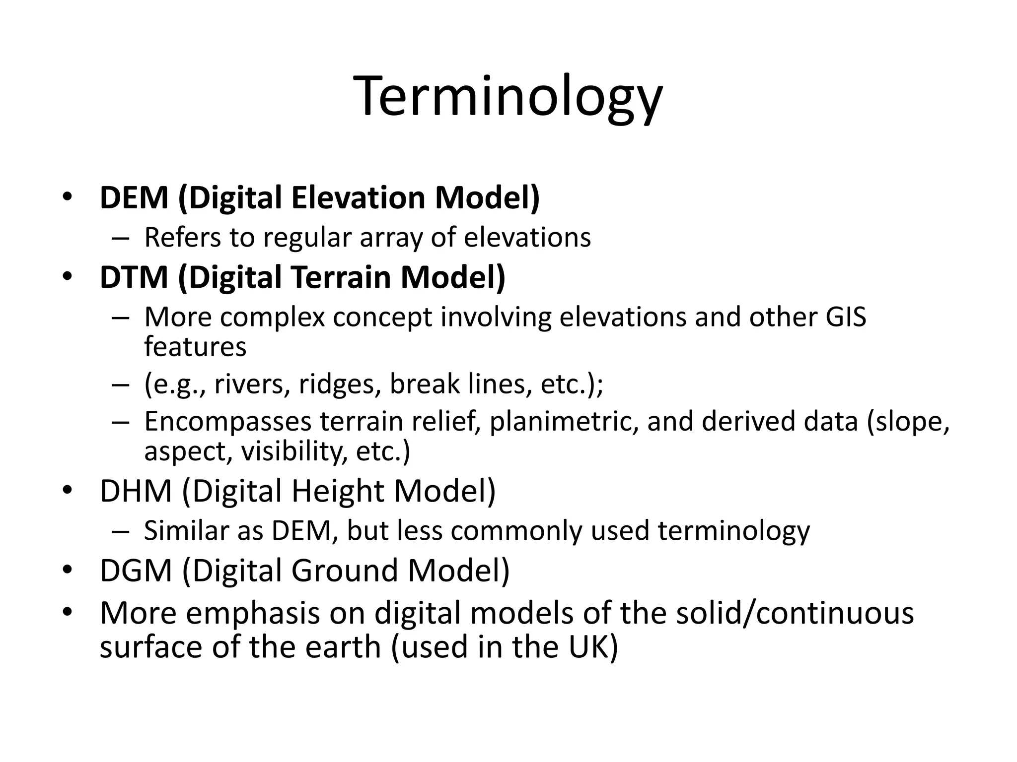 Terminology
• DEM (Digital Elevation Model)
– Refers to regular array of elevations
• DTM (Digital Terrain Model)
– More complex concept involving elevations and other GIS
features
– (e.g., rivers, ridges, break lines, etc.);
– Encompasses terrain relief, planimetric, and derived data (slope,
aspect, visibility, etc.)
• DHM (Digital Height Model)
– Similar as DEM, but less commonly used terminology
• DGM (Digital Ground Model)
• More emphasis on digital models of the solid/continuous
surface of the earth (used in the UK)
 