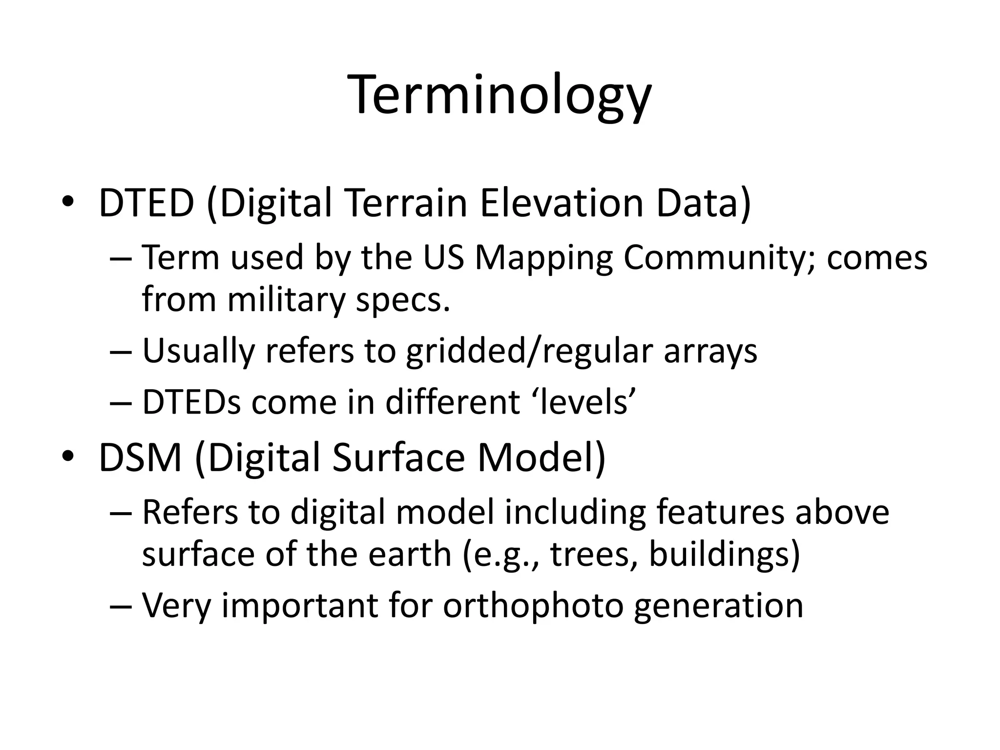 Terminology
• DTED (Digital Terrain Elevation Data)
– Term used by the US Mapping Community; comes
from military specs.
– Usually refers to gridded/regular arrays
– DTEDs come in different ‘levels’
• DSM (Digital Surface Model)
– Refers to digital model including features above
surface of the earth (e.g., trees, buildings)
– Very important for orthophoto generation
 