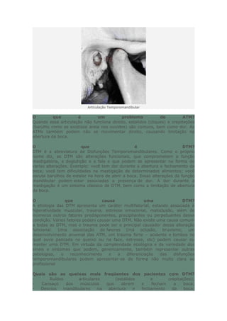 Articulação Temporomandibular
O que é um problema de ATM?
Quando essa articulação não funciona direito, estalidos (cliques) e crepitações
(barulho como se existisse areia nos ouvidos) são comuns, bem como dor. As
ATMs também podem não se movimentar direito, causando limitação na
abertura da boca.
O que é DTM?
DTM é a abreviatura de Disfunções Temporomandibulares. Como o próprio
nome diz, as DTM são alterações funcionais, que comprometem a função
mastigatória, a deglutição e a fala e que podem se apresentar na forma de
varias alterações. Exemplo: você tem dor durante a abertura e fechamento da
boca; você tem dificuldades na mastigação de determinados alimentos; você
escuta barulhos de estalar na hora de abrir a boca. Essas alterações da função
mandibular podem estar associadas a presença de dor. A dor durante a
mastigação é um sintoma clássico de DTM, bem como a limitação de abertura
da boca.
O que causa uma DTM?
A etiologia das DTM apresenta um caráter multifatorial, estando associada à
hiperatividade muscular, trauma, estresse emocional, maloclusão, além de
inúmeros outros fatores predisponentes, precipitantes ou perpetuantes dessa
condição. Vários fatores podem causar uma DTM. Não existe uma causa comum
a todas as DTM, mas o trauma pode ser o principal causador dessa alteração
funcional. Uma associação de fatores (má oclusão, bruxismo, um
desenvolvimento anormal das ATM, um trauma forte – acidente e tombos no
qual ouve pancada no queixo ou na face, estresse, etc) podem causar ou
manter uma DTM. Em virtude da complexidade etiológica e da variedade dos
sinais e sintomas que podem, genericamente, também representar outras
patologias, o reconhecimento e a diferenciação das disfunções
temporomandibulares podem apresentar-se de forma não muito clara ao
profissional
Quais são as queixas mais freqüentes dos pacientes com DTM?
- Ruídos articulares (estalidos e crepitações);
- Cansaço dos músculos que abrem e fecham a boca;
- Desvios mandibulares na abertura e fechamento da boca;
 