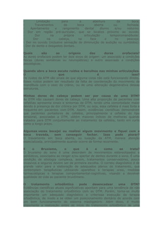 - Limitação para a abertura da boca;
- Travamentos de boca aberta ou fechada;
- Apertamento e rangimento dental diurno e/ou noturno;
- Dor em região pré-auricular, que se localiza próximo ao ouvido;
- Dor na própria articulação temporomandibular;
- Dor na cabeça, na face e no pescoço;
- Dor no ouvido (inclusive sensação de diminuição de audição ou zumbidos);
- Dor de dente e desgastes dentais.
Quais são as origens das dores orofaciais?
As dores orofaciais podem ter dois eixos de origem: um associado a condições
físicas (dores somáticas ou neuropáticas) e outro associado a condições
psicológicas.
Quando abro a boca escuto ruídos e barulhos nas minhas articulações.
O que é isso?
Os ruídos da ATM são sinais de que alguma coisa não está funcionando direito.
Esses ruídos podem ser resultado da falta de coordenação do movimento da
mandíbula com o osso do crânio, ou de uma alteração degenerativa dessas
estruturas.
Minhas dores de cabeça podem ser por causa de uma DTM?
As DTM não causam dores de cabeça. Uma alta proporção de pacientes com
cefaléias apresenta sinais e sintomas de DTM, tendo uma comorbidade maior
devido à presença de dor crônica por DTM, ou seja, essa cefaléia é mais forte e
frequente em pacientes com DTM. Assim, evidências científicas demonstram
que pacientes portadores de cefaléia, principalmente a cefaléia do tipo
tensional, associadas a DTM, obtém maiores índices de melhoras quando
tratados para DTM conjuntamente ao tratamento da cefaléia, tanto em curto
como a longo prazo.
Algumas vezes bocejei ou realizei algum movimento e fiquei com a
boca travada, sem conseguir fechar. Isso pode piorar?
O travamento em boca aberta, ou luxação da ATM, merece atenção
especializada, principalmente quando ocorre de forma recorrente.
E o Bruxismo, o que é e como se trata?
O bruxismo do sono é uma desordem de movimentos estereotipados e
periódicos, associados ao ranger e/ou apertar de dentes durante o sono. É uma
condição de etiologia complexa, assim, tratamentos conservadores, pouco
invasivos e seguros devem ser de primeira escolha. O correto diagnóstico é de
grande valor para a elaboração de adequados planos de tratamento, que
contemplam terapêuticas utilizando aparelhos e terapias orais, medidas
farmacológicas e terapias comportamental-cognitivas, visando a devolver
qualidade de vida ao paciente bruxômano.
O tratamento ortodôntico pode desencadear uma DTM?
Evidências científicas atuais significativas apontam para uma tendência de não
associação do tratamento ortodôntico com as DTM. Porém, torna-se muito
importante um adequado diagnóstico e criteriosa execução da terapia
ortodôntica, de modo a se obter um posicionamento dentário de acordo com
um bom funcionamento do sistema mastigatório. Além disso, é muito
importante a realização antes do início do tratamento ortodôntico de uma
 