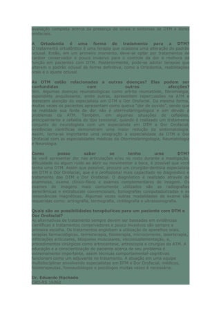 avaliação completa acerca da presença de sinais e sintomas de DTM e dores
orofaciais.
A Ortodontia é uma forma de tratamento para a DTM?
O tratamento ortodôntico é uma terapia que ocasiona uma alteração do padrão
oclusal. Então, em um primeiro momento, deve-se optar por tratamentos de
caráter conservador e pouco invasivo para o controle da dor e melhora da
função em pacientes com DTM. Posteriormente, pode-se adotar terapias que
alterem o padrão oclusal de forma definitiva, como a Ortodontia, reabilitações
orais e o ajuste oclusal.
As DTM estão relacionadas a outras doenças? Elas podem ser
confundidas com outras afecções?
Sim. Algumas doenças reumatológicas como artrite reumatóide, fibromialgia,
espondilite anquilosante, entre outras, apresentem repercussões na ATM e
merecem atenção do especialista em DTM e Dor Orofacial. Da mesma forma,
muitas vezes os pacientes apresentam como queixa “dor de ouvido”, sendo que
na realidade sua fonte de dor não é otorrinolaringológica e sim devido a
problemas da ATM. Também, em algumas situações de cefaléias,
principalmente a cefaléia do tipo tensional, quando é realizado um tratamento
conjunto do neurologista com um especialista em DTM e Dor Orofacial,
evidências científicas demonstram uma maior redução da sintomatologia.
Assim, torna-se importante uma integração a especialidade da DTM e Dor
Orofacial com as especialidades médicas da Otorrinolaringologia, Reumatologia
e Neurologia.
Como posso saber se tenho uma DTM?
Se você apresentar dor nas articulações e/ou no rosto durante a mastigação,
dificuldade ou algum ruído ao abrir ou movimentar a boca, é possível que você
tenha uma DTM. Assim que possível, procure um cirurgião-dentista especialista
em DTM e Dor Orofacial, que é o profissional mais capacitado no diagnóstico e
tratamento das DTM e Dor Orofacial. O diagnóstico é realizado através de
anamnese, exame clínico-físico e exames complementares de imagem. Os
exames de imagens mais comumente utilizados são as radiografias
panorâmicas e extrabucais convencionais, tomografias computadorizadas e as
ressonâncias magnéticas. Algumas vezes outras modalidades de exame são
requeridas como: artrografia, termografia, cintilografia e ultrassonografia.
Quais são as possibilidades terapêuticas para um paciente com DTM e
Dor Orofacial?
As alternativas de tratamento sempre devem ser baseadas em evidências
científicas e tratamentos conservadores e pouco invasivos são sempre a
primeira escolha. Os tratamentos englobam a utilização de aparelhos orais,
terapias farmacológicas, termoterapia, fisioterapia, microcorrente, laserterapia,
infiltrações articulares, bloqueios musculares, viscossuplementação, e,
procedimentos cirúrgicos como artrocentese, artroscopia e cirurgias da ATM. A
educação e a conscientização do paciente acerca de seu problema é
extremamente importante, assim técnicas comportamental-cognitivas
funcionam como um adjuvante no tratamento. A atuação em uma equipe
multidisciplinar envolvendo especialistas em DTM e Dor Orofacial, médicos,
fisioterapeutas, fonoaudiólogos e psicólogos muitas vezes é necessária.
Dr. Eduardo Machado
CRO-RS 16960
 
