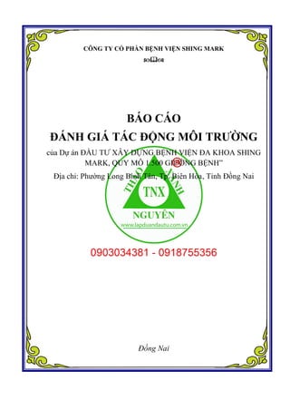 CÔNG TY CỔ PHẦN BỆNH VIỆN SHING MARK

BÁO CÁO
ĐÁNH GIÁ TÁC ĐỘNG MÔI TRƯỜNG
của Dự án ĐẦU TƯ XÂY DỰNG BỆNH VIỆN ĐA KHOA SHING
MARK, QUY MÔ 1.500 GIƯỜNG BỆNH”
Địa chỉ: Phường Long Bình Tân, Tp. Biên Hòa, Tỉnh Đồng Nai
Đồng Nai
 