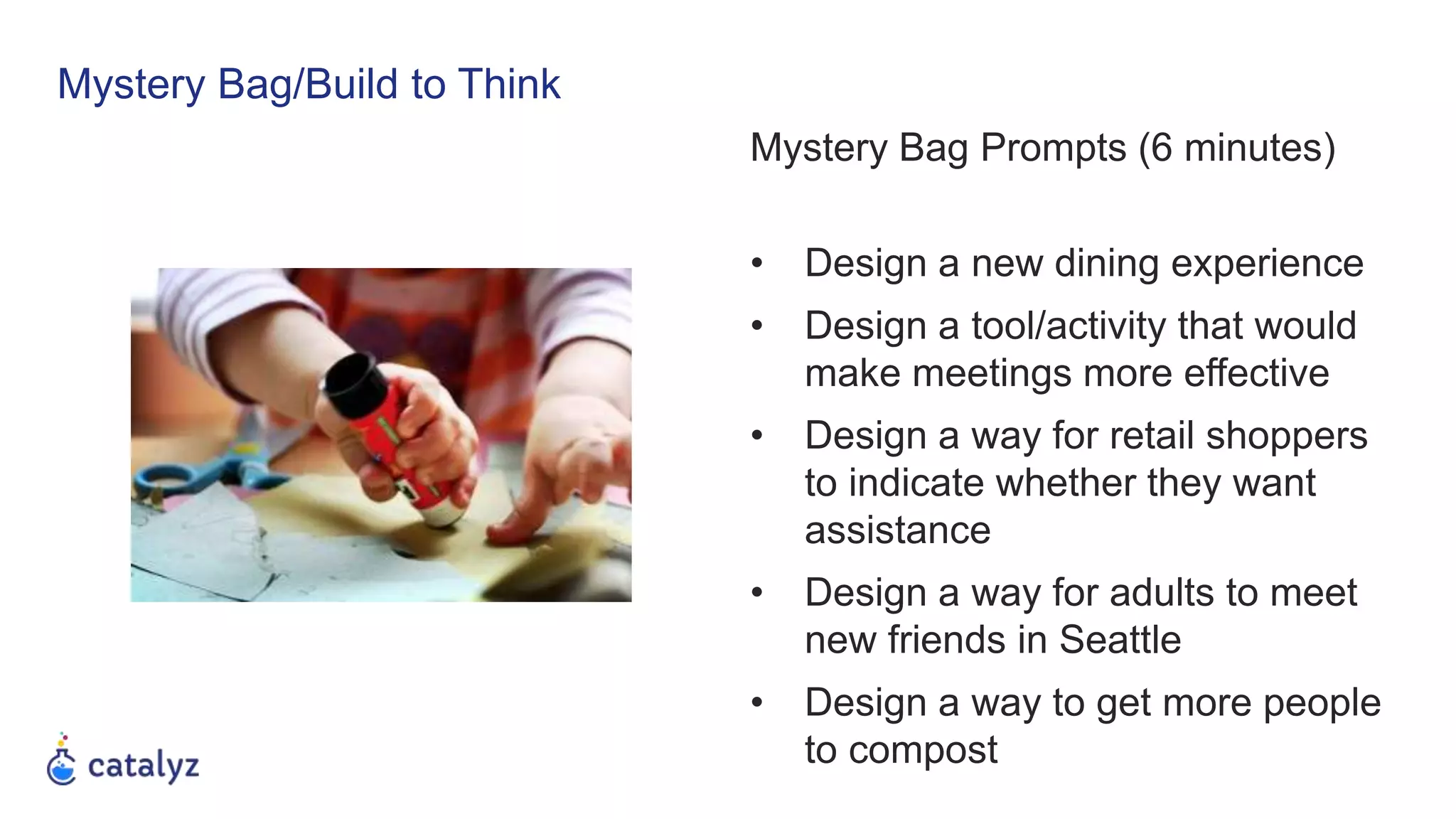 Mystery Bag/Build to Think
Mystery Bag Prompts (6 minutes)
• Design a new dining experience
• Design a tool/activity that would
make meetings more effective
• Design a way for retail shoppers
to indicate whether they want
assistance
• Design a way for adults to meet
new friends in Seattle
• Design a way to get more people
to compost
 