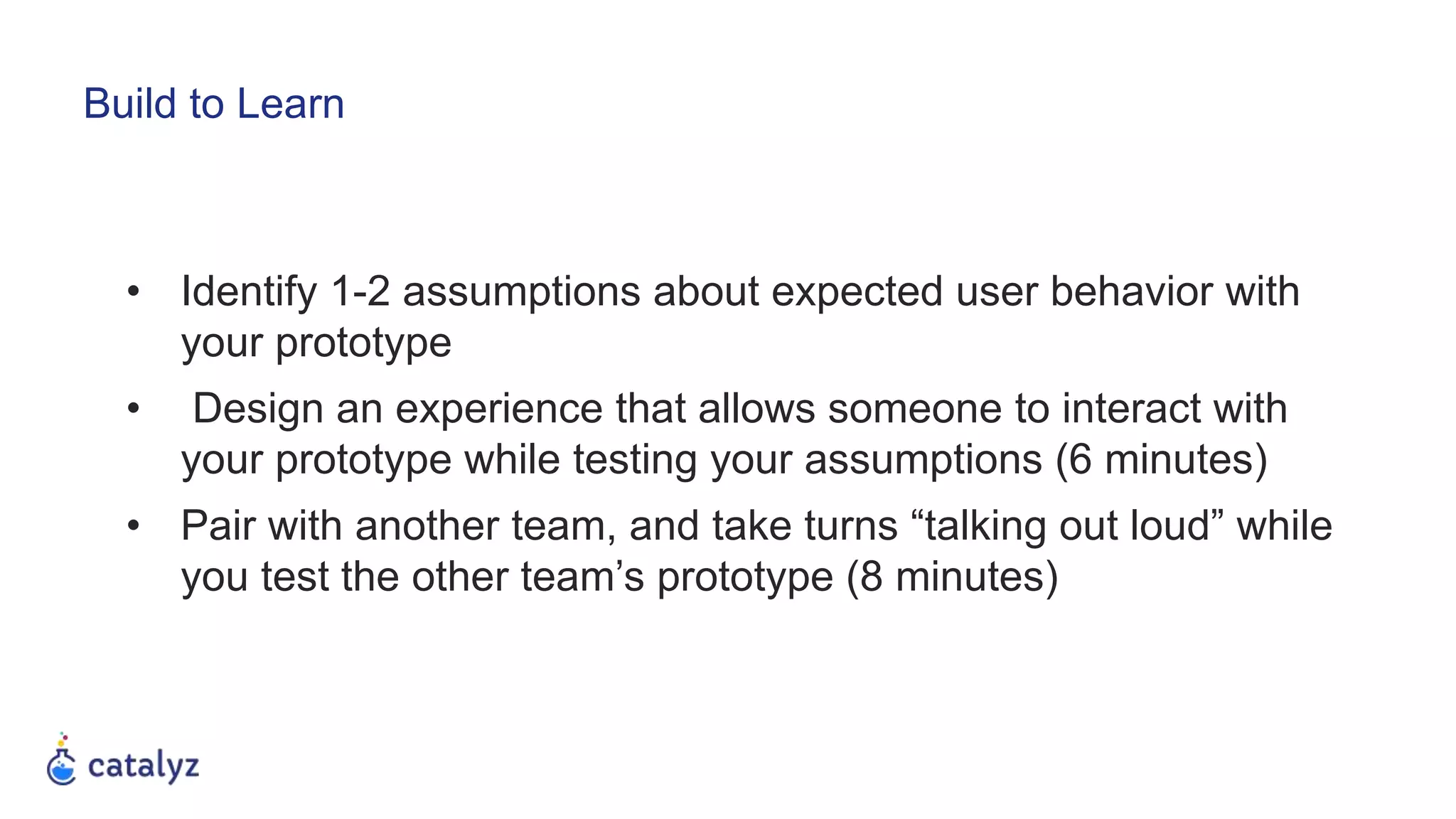 • Identify 1-2 assumptions about expected user behavior with
your prototype
• Design an experience that allows someone to interact with
your prototype while testing your assumptions (6 minutes)
• Pair with another team, and take turns “talking out loud” while
you test the other team’s prototype (8 minutes)
Build to Learn
 