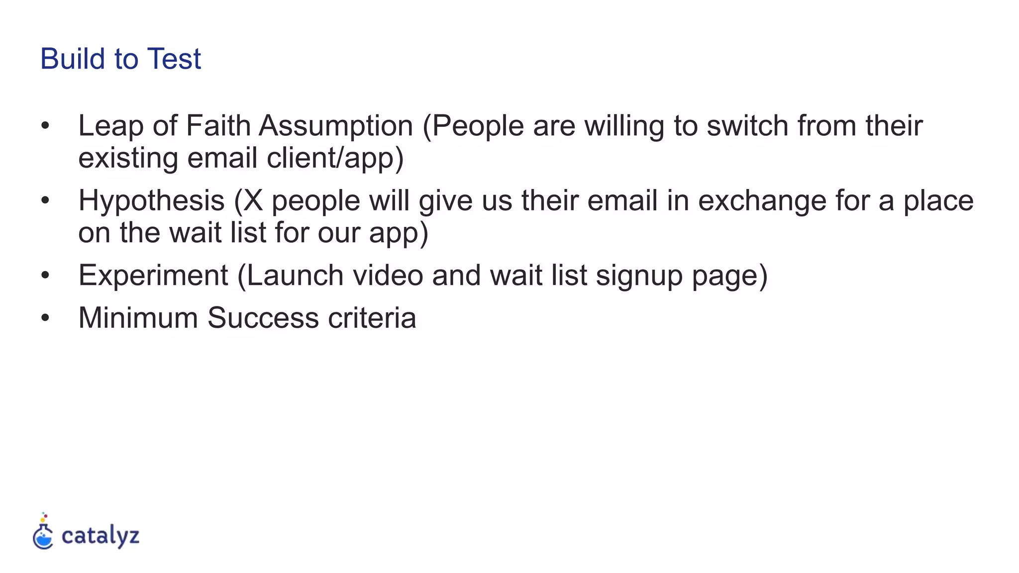 Build to Test
• Leap of Faith Assumption (People are willing to switch from their
existing email client/app)
• Hypothesis (X people will give us their email in exchange for a place
on the wait list for our app)
• Experiment (Launch video and wait list signup page)
• Minimum Success criteria
 