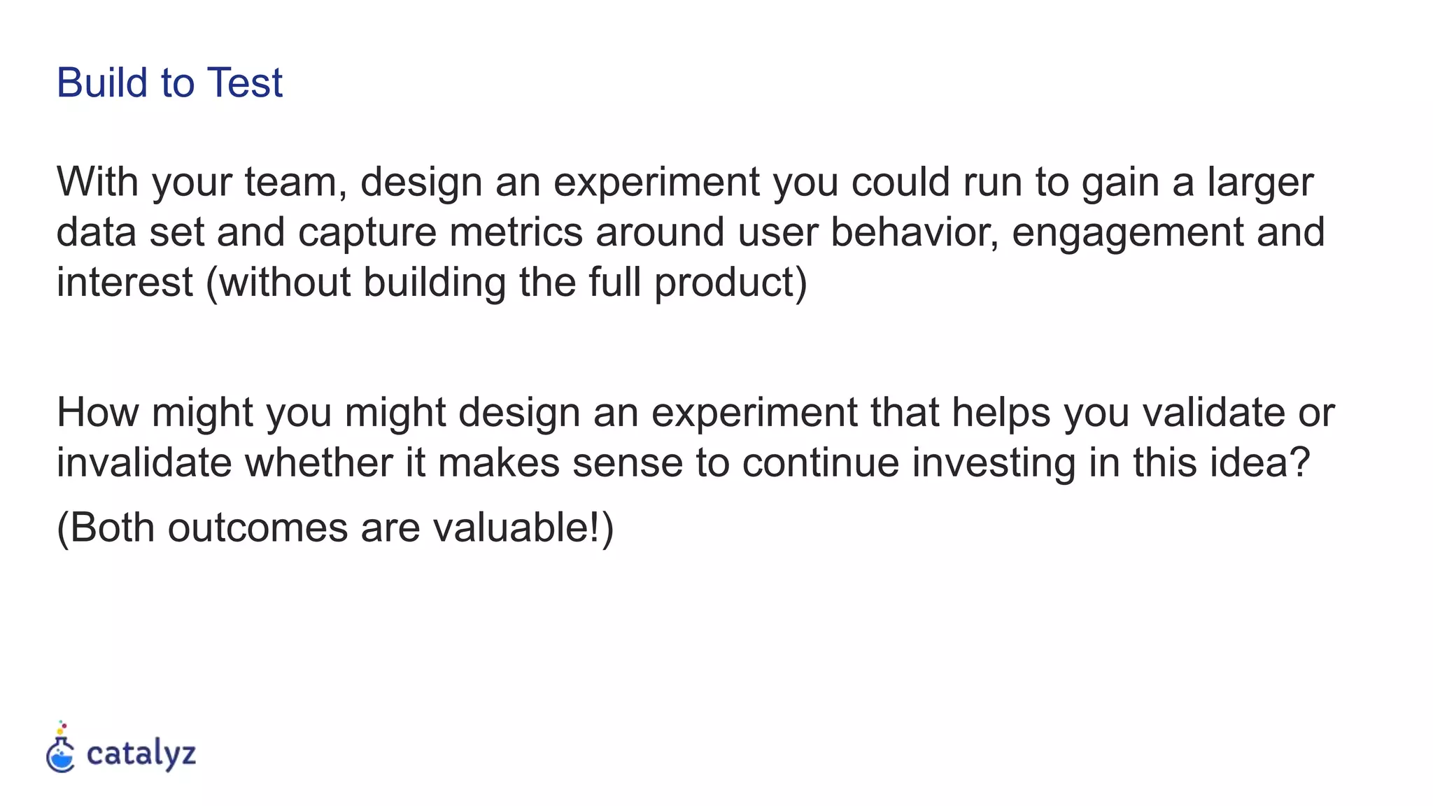 Build to Test
With your team, design an experiment you could run to gain a larger
data set and capture metrics around user behavior, engagement and
interest (without building the full product)
How might you might design an experiment that helps you validate or
invalidate whether it makes sense to continue investing in this idea?
(Both outcomes are valuable!)
 