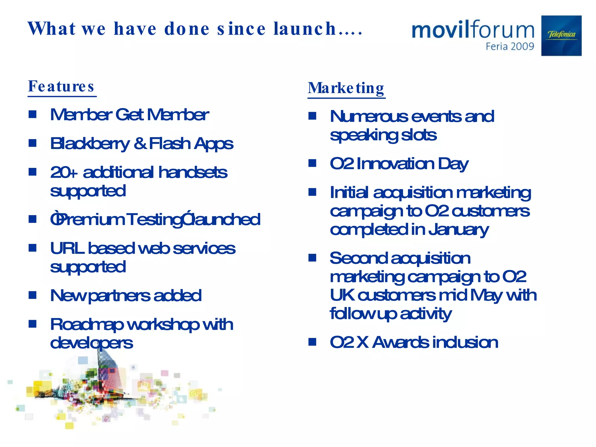 What we have done since launch…. Features Member Get Member Blackberry & Flash Apps 20+ additional handsets supported “ Premium Testing” launched  URL based web services supported New partners added Roadmap workshop with developers Marketing Numerous events and speaking slots O2 Innovation Day Initial acquisition marketing campaign to O2 customers completed in January Second acquisition marketing campaign to O2 UK customers mid May with follow up activity O2 X Awards inclusion 