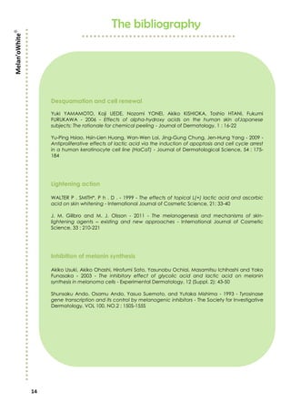 14
The bibliography
Desquamation and cell renewal
Yuki YAMAMOTO, Koji UEDE, Nozomi YONEI, Akiko KISHIOKA, Toshio HTANI, Fukumi
FURUKAWA - 2006 - Effects of alpha-hydroxy acids on the human skin ofJapanese
subjects: The rationale for chemical peeling - Journal of Dermatology, 1 : 16-22
Yu-Ping Hsiao, Hsin-Lien Huang, Wan-Wen Lai, Jing-Gung Chung, Jen-Hung Yang - 2009 -
Antiproliferative effects of lactic acid via the induction of apoptosis and cell cycle arrest
in a human keratinocyte cell line (HaCaT) - Journal of Dermatological Science, 54 : 175-
184
Lightening action
WALTER P . SMITH*, P h . D . - 1999 - The effects of topical L(+) lactic acid and ascorbic
acid on skin whitening - International Journal of Cosmetic Science, 21: 33-40
J. M. Gillbro and M. J. Olsson - 2011 - The melanogenesis and mechanisms of skin-
lightening agents – existing and new approaches - International Journal of Cosmetic
Science, 33 : 210-221
Inhibition of melanin synthesis
Akiko Usuki, Akiko Ohashi, Hirofumi Sato, Yasunobu Ochiai, Masamitsu Ichihashi and Yoko
Funasaka - 2003 - The inhibitory effect of glycolic acid and lactic acid on melanin
synthesis in melanoma cells - Experimental Dermatology, 12 (Suppl. 2): 43-50
Shunsaku Ando, Osamu Ando, Yasuo Suemoto, and Yutaka Mishima - 1993 - Tyrosinase
gene transcription and its control by melanogenic inhibitors - The Society for Investigative
Dermatology, VOL 100, NO.2 : 150S-155S
Melan’oWhite
 