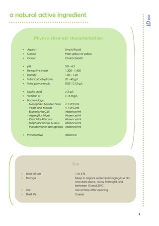 3

a natural active ingredient
Physico-chemical characterization
 Aspect Limpid liquid
 Colour Pale yellow to yellow
 Odour Characteristic
 pH 3,0 - 4,5
 Refractive index 1,300 - 1,400
 Density 1,00 - 1,20
 Total carbohydrates 20 - 40 g/L
 Total polyphenols 0,05 - 0,15 g/L
 Lactic acid  2 g/L
 Vitamin C  15 mg/L
 Bacteriology :
- Mesophilic Aerobic Flora < 1 UFC/ml
- Yeast and Moulds < 1 UFC/ml
- Escherichia Coli Absence/ml
- Aspergillus Niger Absence/ml
- Candida Albicans Absence/ml
- Staphylococcus Aureus Absence/ml
- Pseudomonas aeruginosa Absence/ml
 Preservative Absence
Use
 Dose of use 1 to 4 %
 Storage Keep in original sealed packaging in a dry
and dark place, away from light and
between 10 and 25°C
 Use Use entirely after opening
 Shelf life 2 years
 