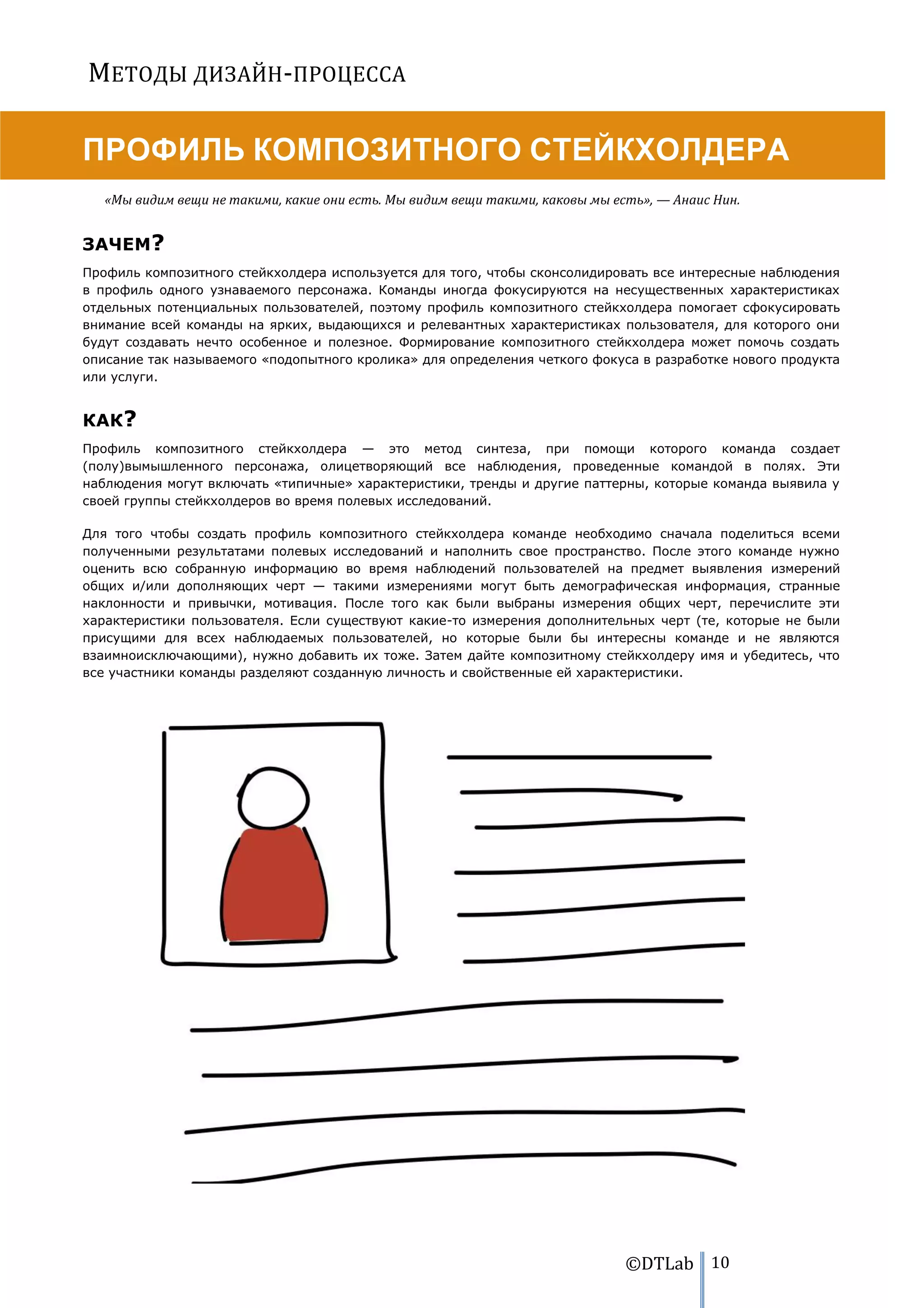 МЕТОДЫ ДИЗАЙН-ПРОЦЕССА

ПРОФИЛЬ КОМПОЗИТНОГО СТЕЙКХОЛДЕРА
   «Мы видим вещи не такими, какие они есть. Мы видим вещи такими, каковы мы есть», — Анаис Нин.


ЗАЧЕМ?
Профиль композитного стейкхолдера используется для того, чтобы сконсолидировать все интересные наблюдения
в профиль одного узнаваемого персонажа. Команды иногда фокусируются на несущественных характеристиках
отдельных потенциальных пользователей, поэтому профиль композитного стейкхолдера помогает сфокусировать
внимание всей команды на ярких, выдающихся и релевантных характеристиках пользователя, для которого они
будут создавать нечто особенное и полезное. Формирование композитного стейкхолдера может помочь создать
описание так называемого «подопытного кролика» для определения четкого фокуса в разработке нового продукта
или услуги.


КАК?
Профиль композитного стейкхолдера — это метод синтеза, при помощи которого команда создает
(полу)вымышленного персонажа, олицетворяющий все наблюдения, проведенные командой в полях. Эти
наблюдения могут включать «типичные» характеристики, тренды и другие паттерны, которые команда выявила у
своей группы стейкхолдеров во время полевых исследований.

Для того чтобы создать профиль композитного стейкхолдера команде необходимо сначала поделиться всеми
полученными результатами полевых исследований и наполнить свое пространство. После этого команде нужно
оценить всю собранную информацию во время наблюдений пользователей на предмет выявления измерений
общих и/или дополняющих черт — такими измерениями могут быть демографическая информация, странные
наклонности и привычки, мотивация. После того как были выбраны измерения общих черт, перечислите эти
характеристики пользователя. Если существуют какие-то измерения дополнительных черт (те, которые не были
присущими для всех наблюдаемых пользователей, но которые были бы интересны команде и не являются
взаимноисключающими), нужно добавить их тоже. Затем дайте композитному стейкхолдеру имя и убедитесь, что
все участники команды разделяют созданную личность и свойственные ей характеристики.




                                                                               ©DTLab 10
 