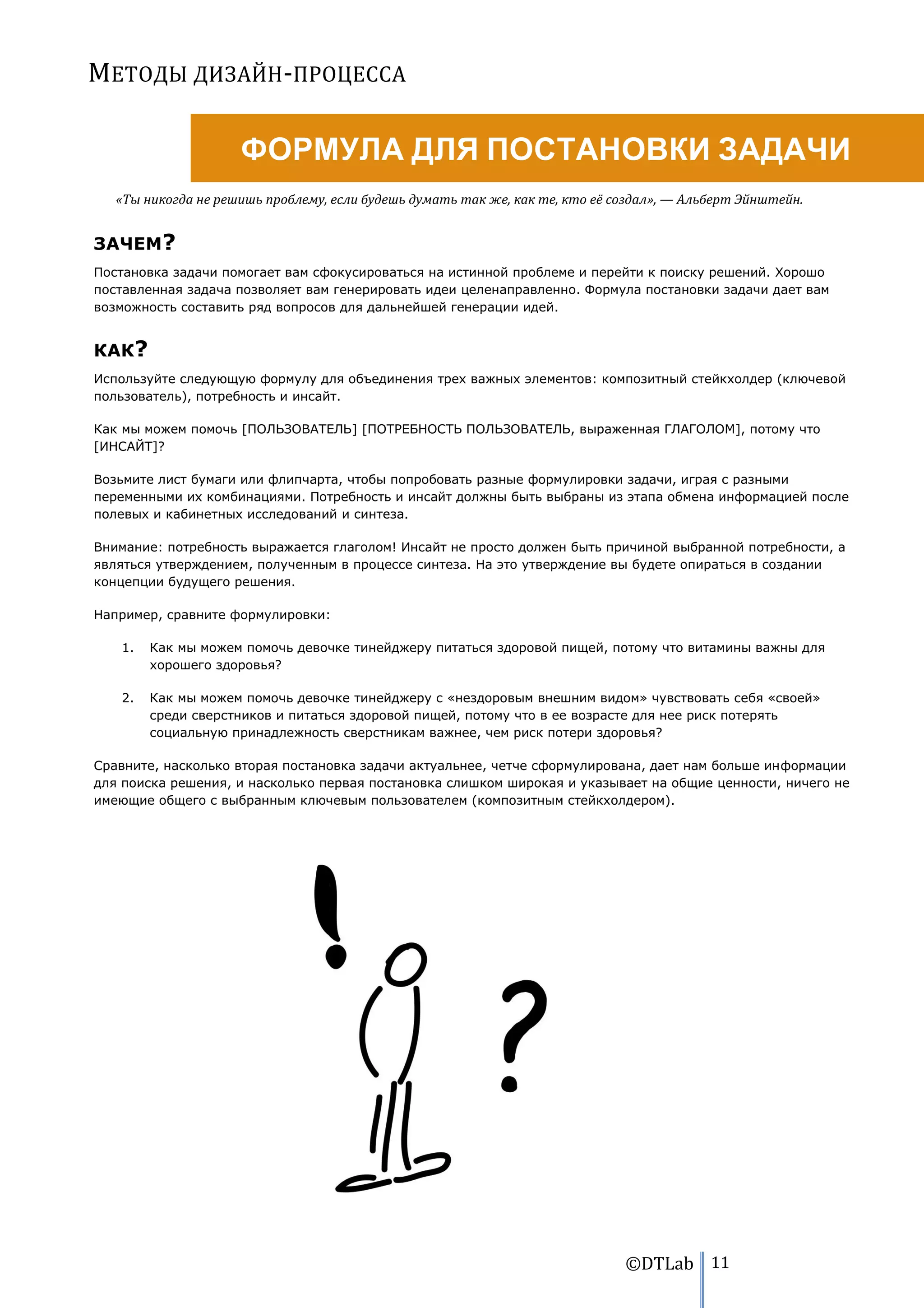 МЕТОДЫ ДИЗАЙН-ПРОЦЕССА

                     ФОРМУЛА ДЛЯ ПОСТАНОВКИ ЗАДАЧИ
   «Ты никогда не решишь проблему, если будешь думать так же, как те, кто её создал», — Альберт Эйнштейн.


ЗАЧЕМ?
Постановка задачи помогает вам сфокусироваться на истинной проблеме и перейти к поиску решений. Хорошо
поставленная задача позволяет вам генерировать идеи целенаправленно. Формула постановки задачи дает вам
возможность составить ряд вопросов для дальнейшей генерации идей.


КАК?
Используйте следующую формулу для объединения трех важных элементов: композитный стейкхолдер (ключевой
пользователь), потребность и инсайт.

Как мы можем помочь [ПОЛЬЗОВАТЕЛЬ] [ПОТРЕБНОСТЬ ПОЛЬЗОВАТЕЛЬ, выраженная ГЛАГОЛОМ], потому что
[ИНСАЙТ]?

Возьмите лист бумаги или флипчарта, чтобы попробовать разные формулировки задачи, играя с разными
переменными их комбинациями. Потребность и инсайт должны быть выбраны из этапа обмена информацией после
полевых и кабинетных исследований и синтеза.

Внимание: потребность выражается глаголом! Инсайт не просто должен быть причиной выбранной потребности, а
являться утверждением, полученным в процессе синтеза. На это утверждение вы будете опираться в создании
концепции будущего решения.

Например, сравните формулировки:

   1.   Как мы можем помочь девочке тинейджеру питаться здоровой пищей, потому что витамины важны для
        хорошего здоровья?

   2.   Как мы можем помочь девочке тинейджеру с «нездоровым внешним видом» чувствовать себя «своей»
        среди сверстников и питаться здоровой пищей, потому что в ее возрасте для нее риск потерять
        социальную принадлежность сверстникам важнее, чем риск потери здоровья?

Сравните, насколько вторая постановка задачи актуальнее, четче сформулирована, дает нам больше информации
для поиска решения, и насколько первая постановка слишком широкая и указывает на общие ценности, ничего не
имеющие общего с выбранным ключевым пользователем (композитным стейкхолдером).




                                                                              ©DTLab 11
 