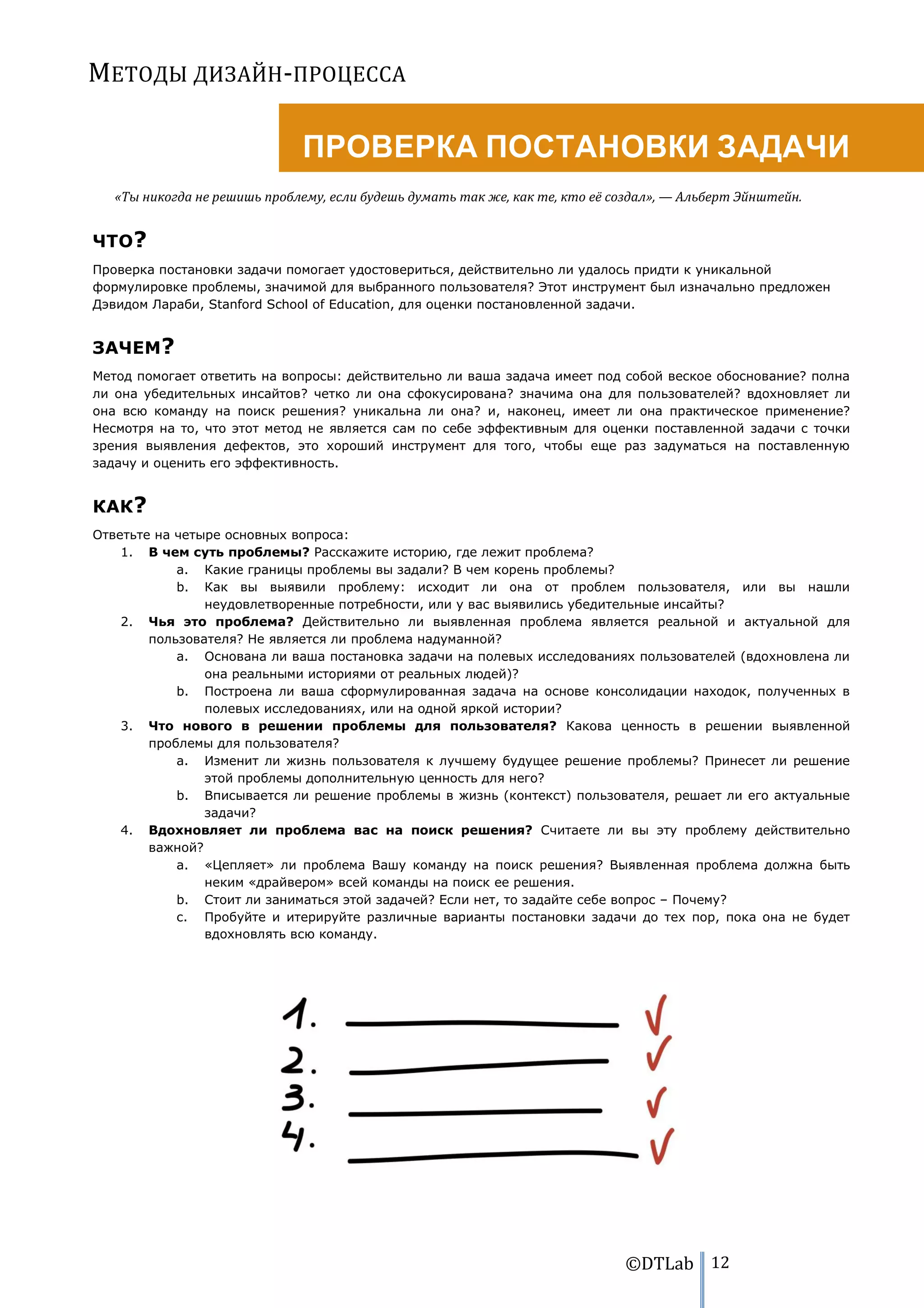 МЕТОДЫ ДИЗАЙН-ПРОЦЕССА

                              ПРОВЕРКА ПОСТАНОВКИ ЗАДАЧИ
   «Ты никогда не решишь проблему, если будешь думать так же, как те, кто её создал», — Альберт Эйнштейн.


ЧТО?
Проверка постановки задачи помогает удостовериться, действительно ли удалось придти к уникальной
формулировке проблемы, значимой для выбранного пользователя? Этот инструмент был изначально предложен
Дэвидом Лараби, Stanford School of Education, для оценки постановленной задачи.


ЗАЧЕМ?
Метод помогает ответить на вопросы: действительно ли ваша задача имеет под собой веское обоснование? полна
ли она убедительных инсайтов? четко ли она сфокусирована? значима она для пользователей? вдохновляет ли
она всю команду на поиск решения? уникальна ли она? и, наконец, имеет ли она практическое применение?
Несмотря на то, что этот метод не является сам по себе эффективным для оценки поставленной задачи с точки
зрения выявления дефектов, это хороший инструмент для того, чтобы еще раз задуматься на поставленную
задачу и оценить его эффективность.


КАК?
Ответьте на четыре основных вопроса:
    1. В чем суть проблемы? Расскажите историю, где лежит проблема?
            a. Какие границы проблемы вы задали? В чем корень проблемы?
            b. Как вы выявили проблему: исходит ли она от проблем пользователя, или вы нашли
                неудовлетворенные потребности, или у вас выявились убедительные инсайты?
    2. Чья это проблема? Действительно ли выявленная проблема является реальной и актуальной для
        пользователя? Не является ли проблема надуманной?
            a. Основана ли ваша постановка задачи на полевых исследованиях пользователей (вдохновлена ли
                она реальными историями от реальных людей)?
            b. Построена ли ваша сформулированная задача на основе консолидации находок, полученных в
                полевых исследованиях, или на одной яркой истории?
    3. Что нового в решении проблемы для пользователя? Какова ценность в решении выявленной
        проблемы для пользователя?
            a. Изменит ли жизнь пользователя к лучшему будущее решение проблемы? Принесет ли решение
                этой проблемы дополнительную ценность для него?
            b. Вписывается ли решение проблемы в жизнь (контекст) пользователя, решает ли его актуальные
                задачи?
    4. Вдохновляет ли проблема вас на поиск решения? Считаете ли вы эту проблему действительно
        важной?
            a. «Цепляет» ли проблема Вашу команду на поиск решения? Выявленная проблема должна быть
                неким «драйвером» всей команды на поиск ее решения.
            b. Стоит ли заниматься этой задачей? Если нет, то задайте себе вопрос – Почему?
            c. Пробуйте и итерируйте различные варианты постановки задачи до тех пор, пока она не будет
                вдохновлять всю команду.




                                                                              ©DTLab 12
 