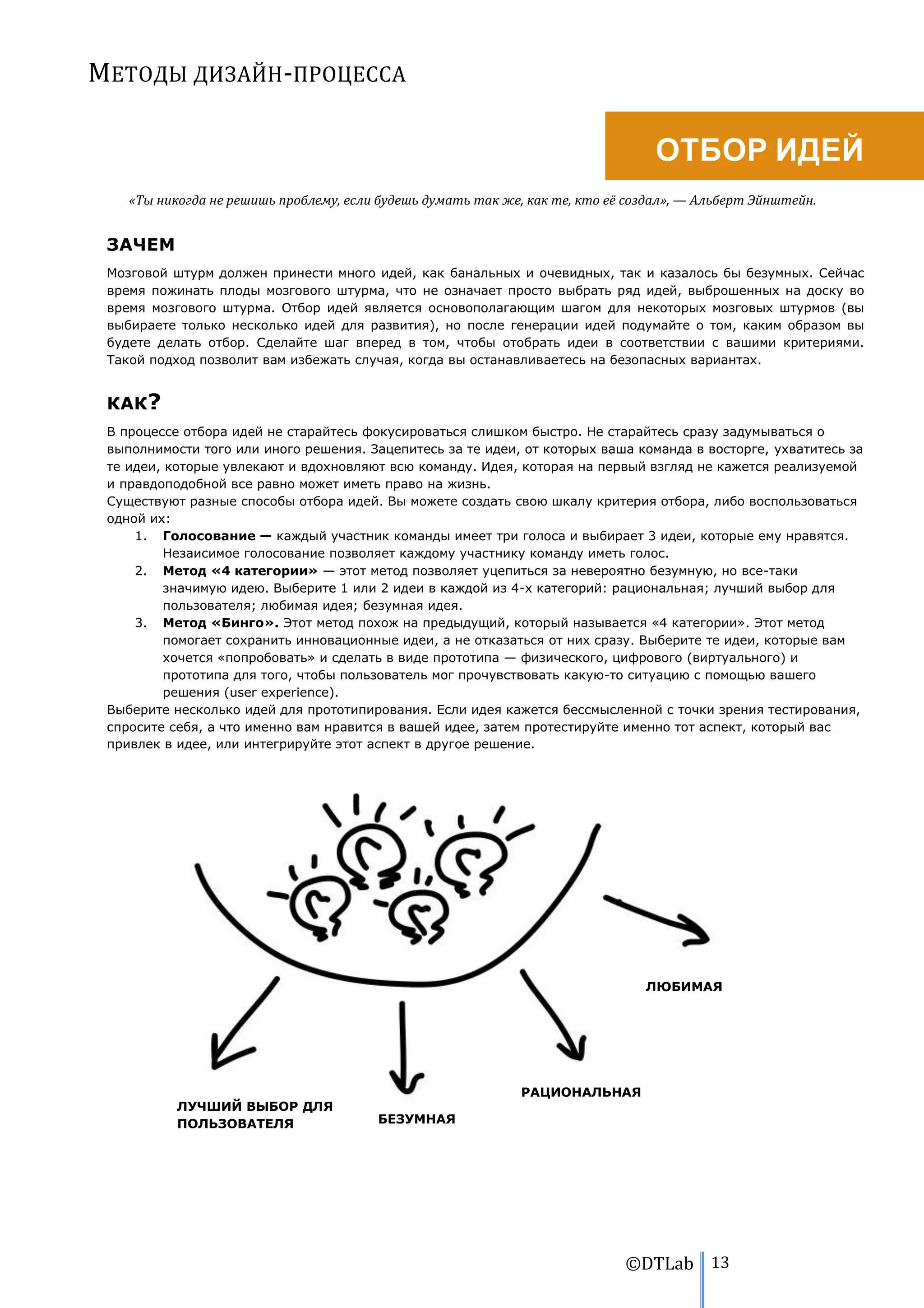 МЕТОДЫ ДИЗАЙН-ПРОЦЕССА

                                                                                  ОТБОР ИДЕЙ
    «Ты никогда не решишь проблему, если будешь думать так же, как те, кто её создал», — Альберт Эйнштейн.


 ЗАЧЕМ
 Мозговой штурм должен принести много идей, как банальных и очевидных, так и казалось бы безумных. Сейчас
 время пожинать плоды мозгового штурма, что не означает просто выбрать ряд идей, выброшенных на доску во
 время мозгового штурма. Отбор идей является основополагающим шагом для некоторых мозговых штурмов (вы
 выбираете только несколько идей для развития), но после генерации идей подумайте о том, каким образом вы
 будете делать отбор. Сделайте шаг вперед в том, чтобы отобрать идеи в соответствии с вашими критериями.
 Такой подход позволит вам избежать случая, когда вы останавливаетесь на безопасных вариантах.


 КАК?
 В процессе отбора идей не старайтесь фокусироваться слишком быстро. Не старайтесь сразу задумываться о
 выполнимости того или иного решения. Зацепитесь за те идеи, от которых ваша команда в восторге, ухватитесь за
 те идеи, которые увлекают и вдохновляют всю команду. Идея, которая на первый взгляд не кажется реализуемой
 и правдоподобной все равно может иметь право на жизнь.
 Существуют разные способы отбора идей. Вы можете создать свою шкалу критерия отбора, либо воспользоваться
 одной их:
     1. Голосование — каждый участник команды имеет три голоса и выбирает 3 идеи, которые ему нравятся.
          Незаисимое голосование позволяет каждому участнику команду иметь голос.
     2. Метод «4 категории» — этот метод позволяет уцепиться за невероятно безумную, но все-таки
          значимую идею. Выберите 1 или 2 идеи в каждой из 4-х категорий: рациональная; лучший выбор для
          пользователя; любимая идея; безумная идея.
     3. Метод «Бинго». Этот метод похож на предыдущий, который называется «4 категории». Этот метод
          помогает сохранить инновационные идеи, а не отказаться от них сразу. Выберите те идеи, которые вам
          хочется «попробовать» и сделать в виде прототипа — физического, цифрового (виртуального) и
          прототипа для того, чтобы пользователь мог прочувствовать какую-то ситуацию с помощью вашего
          решения (user experience).
 Выберите несколько идей для прототипирования. Если идея кажется бессмысленной с точки зрения тестирования,
 спросите себя, а что именно вам нравится в вашей идее, затем протестируйте именно тот аспект, который вас
 привлек в идее, или интегрируйте этот аспект в другое решение.




                                                                                ЛЮБИМАЯ




                                                              РАЦИОНАЛЬНАЯ
           ЛУЧШИЙ ВЫБОР ДЛЯ
           ПОЛЬЗОВАТЕЛЯ                 БЕЗУМНАЯ




                                                                             ©DTLab 13
 