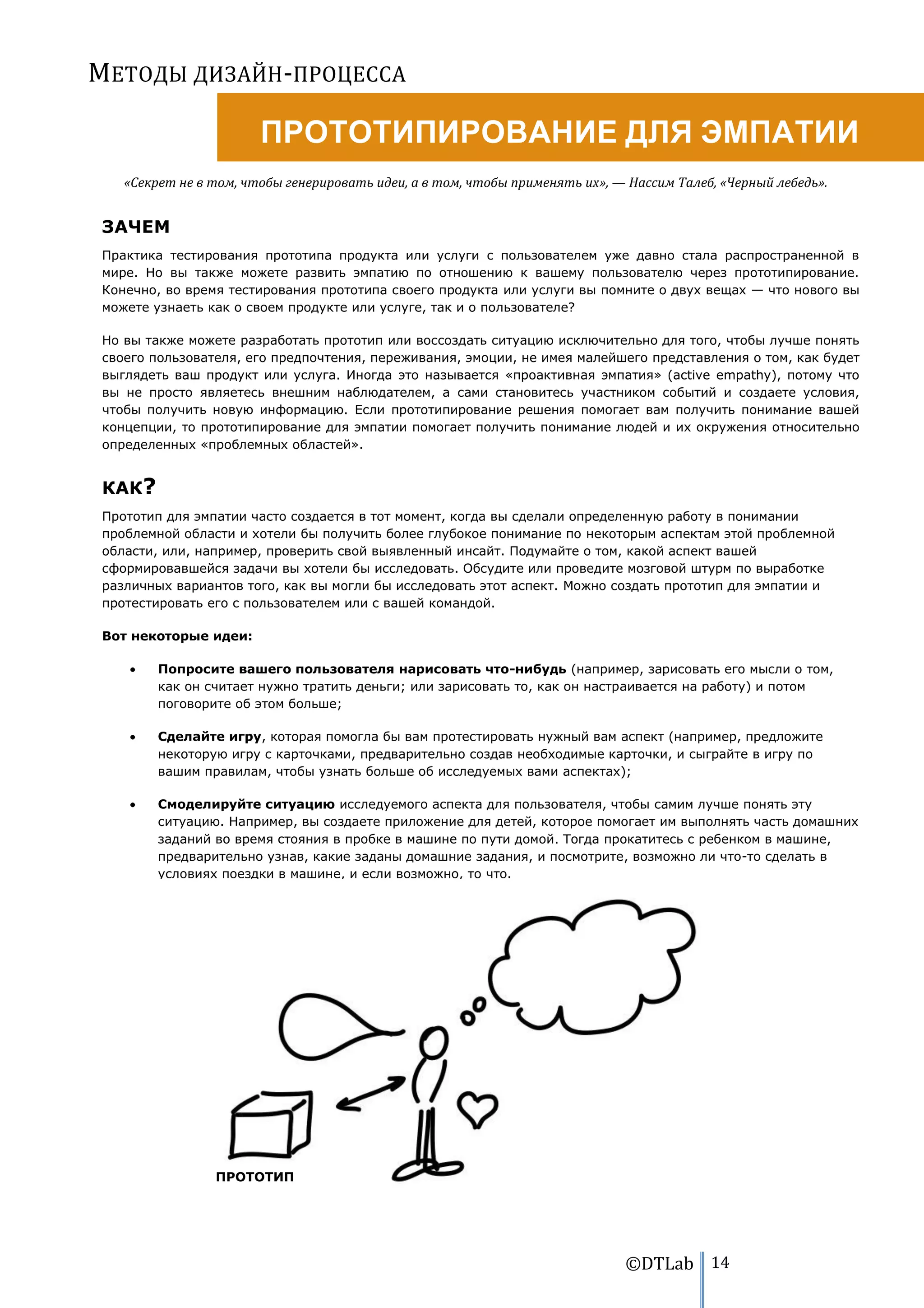 МЕТОДЫ ДИЗАЙН-ПРОЦЕССА

                       ПРОТОТИПИРОВАНИЕ ДЛЯ ЭМПАТИИ
   «Секрет не в том, чтобы генерировать идеи, а в том, чтобы применять их», — Нассим Талеб, «Черный лебедь».


ЗАЧЕМ
Практика тестирования прототипа продукта или услуги с пользователем уже давно стала распространенной в
мире. Но вы также можете развить эмпатию по отношению к вашему пользователю через прототипирование.
Конечно, во время тестирования прототипа своего продукта или услуги вы помните о двух вещах — что нового вы
можете узнаеть как о своем продукте или услуге, так и о пользователе?

Но вы также можете разработать прототип или воссоздать ситуацию исключительно для того, чтобы лучше понять
своего пользователя, его предпочтения, переживания, эмоции, не имея малейшего представления о том, как будет
выглядеть ваш продукт или услуга. Иногда это называется «проактивная эмпатия» (active empathy), потому что
вы не просто являетесь внешним наблюдателем, а сами становитесь участником событий и создаете условия,
чтобы получить новую информацию. Если прототипирование решения помогает вам получить понимание вашей
концепции, то прототипирование для эмпатии помогает получить понимание людей и их окружения относительно
определенных «проблемных областей».


КАК?
Прототип для эмпатии часто создается в тот момент, когда вы сделали определенную работу в понимании
проблемной области и хотели бы получить более глубокое понимание по некоторым аспектам этой проблемной
области, или, например, проверить свой выявленный инсайт. Подумайте о том, какой аспект вашей
сформировавшейся задачи вы хотели бы исследовать. Обсудите или проведите мозговой штурм по выработке
различных вариантов того, как вы могли бы исследовать этот аспект. Можно создать прототип для эмпатии и
протестировать его с пользователем или с вашей командой.

Вот некоторые идеи:

        Попросите вашего пользователя нарисовать что-нибудь (например, зарисовать его мысли о том,
        как он считает нужно тратить деньги; или зарисовать то, как он настраивается на работу) и потом
        поговорите об этом больше;

        Сделайте игру, которая помогла бы вам протестировать нужный вам аспект (например, предложите
        некоторую игру с карточками, предварительно создав необходимые карточки, и сыграйте в игру по
        вашим правилам, чтобы узнать больше об исследуемых вами аспектах);

        Смоделируйте ситуацию исследуемого аспекта для пользователя, чтобы самим лучше понять эту
        ситуацию. Например, вы создаете приложение для детей, которое помогает им выполнять часть домашних
        заданий во время стояния в пробке в машине по пути домой. Тогда прокатитесь с ребенком в машине,
        предварительно узнав, какие заданы домашние задания, и посмотрите, возможно ли что-то сделать в
        условиях поездки в машине, и если возможно, то что.




                ПРОТОТИП




                                                                             ©DTLab 14
 