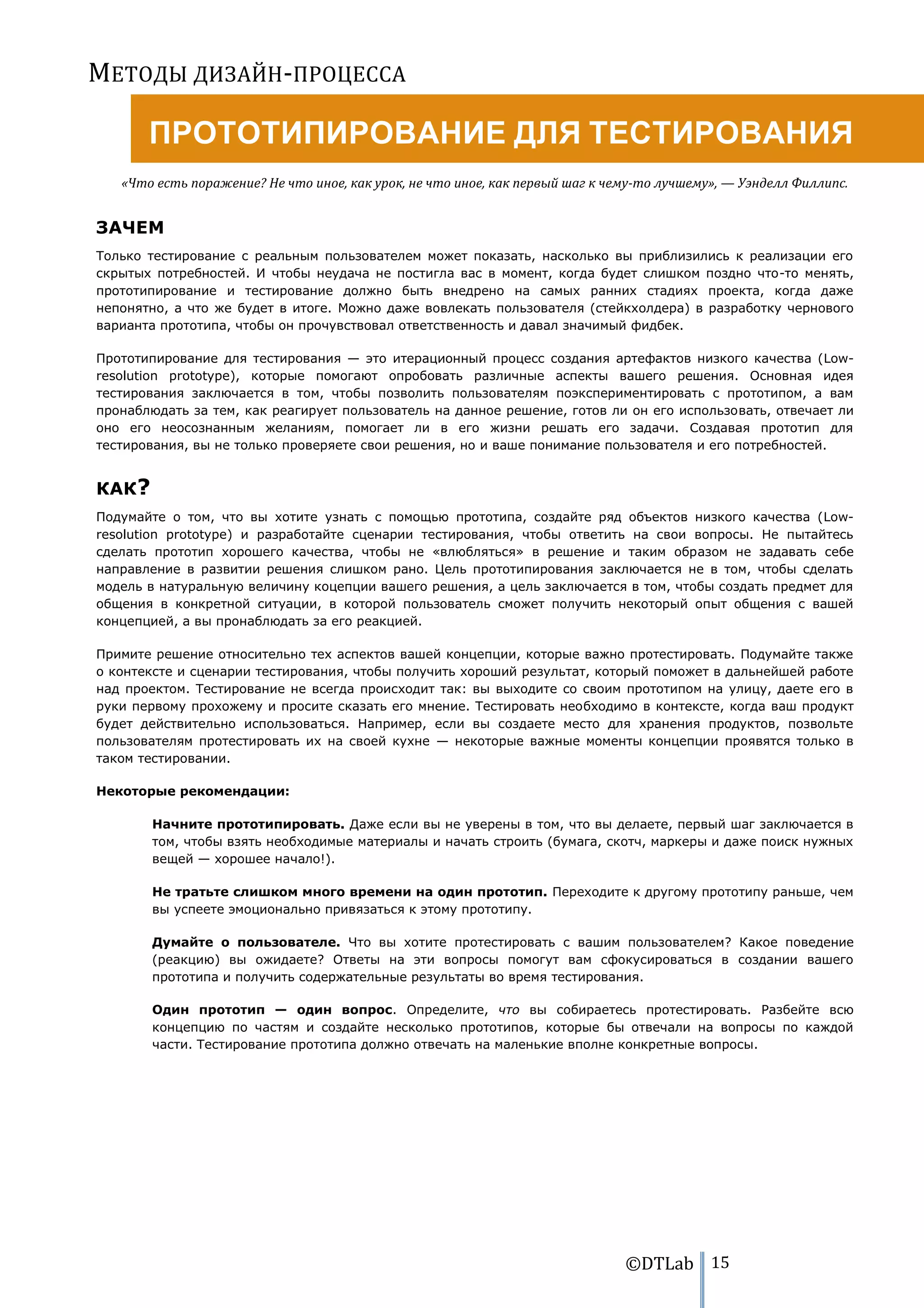 МЕТОДЫ ДИЗАЙН-ПРОЦЕССА

       ПРОТОТИПИРОВАНИЕ ДЛЯ ТЕСТИРОВАНИЯ
   «Что есть поражение? Не что иное, как урок, не что иное, как первый шаг к чему-то лучшему», — Уэнделл Филлипс.


ЗАЧЕМ
Только тестирование с реальным пользователем может показать, насколько вы приблизились к реализации его
скрытых потребностей. И чтобы неудача не постигла вас в момент, когда будет слишком поздно что-то менять,
прототипирование и тестирование должно быть внедрено на самых ранних стадиях проекта, когда даже
непонятно, а что же будет в итоге. Можно даже вовлекать пользователя (стейкхолдера) в разработку чернового
варианта прототипа, чтобы он прочувствовал ответственность и давал значимый фидбек.

Прототипирование для тестирования — это итерационный процесс создания артефактов низкого качества (Low-
resolution prototype), которые помогают опробовать различные аспекты вашего решения. Основная идея
тестирования заключается в том, чтобы позволить пользователям поэкспериментировать с прототипом, а вам
пронаблюдать за тем, как реагирует пользователь на данное решение, готов ли он его использовать, отвечает ли
оно его неосознанным желаниям, помогает ли в его жизни решать его задачи. Создавая прототип для
тестирования, вы не только проверяете свои решения, но и ваше понимание пользователя и его потребностей.


КАК?
Подумайте о том, что вы хотите узнать с помощью прототипа, создайте ряд объектов низкого качества (Low-
resolution prototype) и разработайте сценарии тестирования, чтобы ответить на свои вопросы. Не пытайтесь
сделать прототип хорошего качества, чтобы не «влюбляться» в решение и таким образом не задавать себе
направление в развитии решения слишком рано. Цель прототипирования заключается не в том, чтобы сделать
модель в натуральную величину коцепции вашего решения, а цель заключается в том, чтобы создать предмет для
общения в конкретной ситуации, в которой пользователь сможет получить некоторый опыт общения с вашей
концепцией, а вы пронаблюдать за его реакцией.

Примите решение относительно тех аспектов вашей концепции, которые важно протестировать. Подумайте также
о контексте и сценарии тестирования, чтобы получить хороший результат, который поможет в дальнейшей работе
над проектом. Тестирование не всегда происходит так: вы выходите со своим прототипом на улицу, даете его в
руки первому прохожему и просите сказать его мнение. Тестировать необходимо в контексте, когда ваш продукт
будет действительно использоваться. Например, если вы создаете место для хранения продуктов, позвольте
пользователям протестировать их на своей кухне — некоторые важные моменты концепции проявятся только в
таком тестировании.

Некоторые рекомендации:

       Начните прототипировать. Даже если вы не уверены в том, что вы делаете, первый шаг заключается в
       том, чтобы взять необходимые материалы и начать строить (бумага, скотч, маркеры и даже поиск нужных
       вещей — хорошее начало!).

       Не тратьте слишком много времени на один прототип. Переходите к другому прототипу раньше, чем
       вы успеете эмоционально привязаться к этому прототипу.

       Думайте о пользователе. Что вы хотите протестировать с вашим пользователем? Какое поведение
       (реакцию) вы ожидаете? Ответы на эти вопросы помогут вам сфокусироваться в создании вашего
       прототипа и получить содержательные результаты во время тестирования.

       Один прототип — один вопрос. Определите, что вы собираетесь протестировать. Разбейте всю
       концепцию по частям и создайте несколько прототипов, которые бы отвечали на вопросы по каждой
       части. Тестирование прототипа должно отвечать на маленькие вполне конкретные вопросы.




                                                                               ©DTLab 15
 