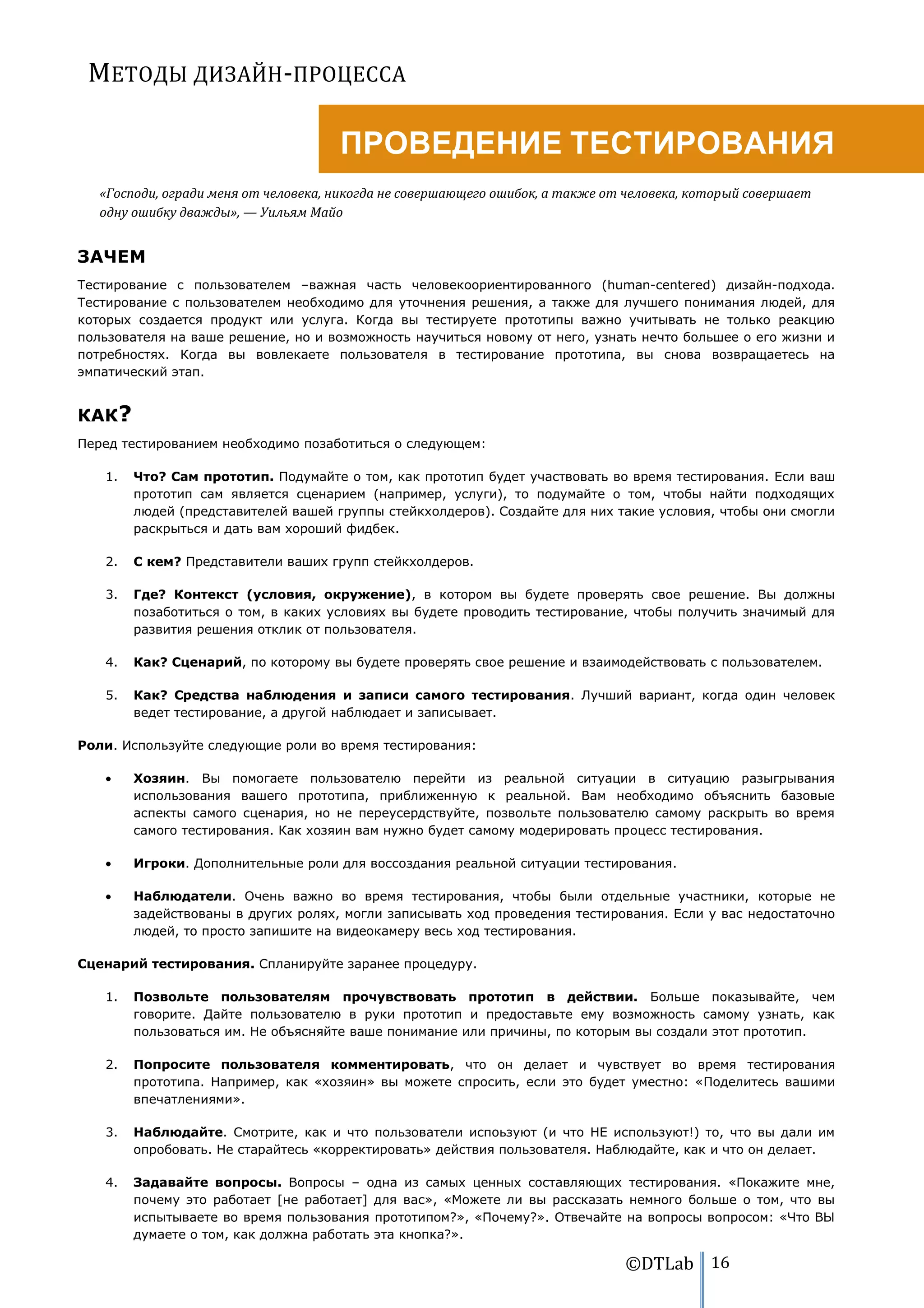 МЕТОДЫ ДИЗАЙН-ПРОЦЕССА

                                      ПРОВЕДЕНИЕ ТЕСТИРОВАНИЯ
   «Господи, огради меня от человека, никогда не совершающего ошибок, а также от человека, который совершает
   одну ошибку дважды», — Уильям Майо


ЗАЧЕМ
Тестирование с пользователем –важная часть человекоориентированного (human-centered) дизайн-подхода.
Тестирование с пользователем необходимо для уточнения решения, а также для лучшего понимания людей, для
которых создается продукт или услуга. Когда вы тестируете прототипы важно учитывать не только реакцию
пользователя на ваше решение, но и возможность научиться новому от него, узнать нечто большее о его жизни и
потребностях. Когда вы вовлекаете пользователя в тестирование прототипа, вы снова возвращаетесь на
эмпатический этап.


КАК?
Перед тестированием необходимо позаботиться о следующем:

   1.   Что? Сам прототип. Подумайте о том, как прототип будет участвовать во время тестирования. Если ваш
        прототип сам является сценарием (например, услуги), то подумайте о том, чтобы найти подходящих
        людей (представителей вашей группы стейкхолдеров). Создайте для них такие условия, чтобы они смогли
        раскрыться и дать вам хороший фидбек.

   2.   С кем? Представители ваших групп стейкхолдеров.

   3.   Где? Контекст (условия, окружение), в котором вы будете проверять свое решение. Вы должны
        позаботиться о том, в каких условиях вы будете проводить тестирование, чтобы получить значимый для
        развития решения отклик от пользователя.

   4.   Как? Сценарий, по которому вы будете проверять свое решение и взаимодействовать с пользователем.

   5.   Как? Средства наблюдения и записи самого тестирования. Лучший вариант, когда один человек
        ведет тестирование, а другой наблюдает и записывает.

Роли. Используйте следующие роли во время тестирования:

        Хозяин. Вы помогаете пользователю перейти из реальной ситуации в ситуацию разыгрывания
        использования вашего прототипа, приближенную к реальной. Вам необходимо объяснить базовые
        аспекты самого сценария, но не переусердствуйте, позвольте пользователю самому раскрыть во время
        самого тестирования. Как хозяин вам нужно будет самому модерировать процесс тестирования.

        Игроки. Дополнительные роли для воссоздания реальной ситуации тестирования.

        Наблюдатели. Очень важно во время тестирования, чтобы были отдельные участники, которые не
        задействованы в других ролях, могли записывать ход проведения тестирования. Если у вас недостаточно
        людей, то просто запишите на видеокамеру весь ход тестирования.

Сценарий тестирования. Спланируйте заранее процедуру.

   1.   Позвольте пользователям прочувствовать прототип в действии. Больше показывайте, чем
        говорите. Дайте пользователю в руки прототип и предоставьте ему возможность самому узнать, как
        пользоваться им. Не объясняйте ваше понимание или причины, по которым вы создали этот прототип.

   2.   Попросите пользователя комментировать, что он делает и чувствует во время тестирования
        прототипа. Например, как «хозяин» вы можете спросить, если это будет уместно: «Поделитесь вашими
        впечатлениями».

   3.   Наблюдайте. Смотрите, как и что пользователи испоьзуют (и что НЕ используют!) то, что вы дали им
        опробовать. Не старайтесь «корректировать» действия пользователя. Наблюдайте, как и что он делает.

   4.   Задавайте вопросы. Вопросы – одна из самых ценных составляющих тестирования. «Покажите мне,
        почему это работает [не работает] для вас», «Можете ли вы рассказать немного больше о том, что вы
        испытываете во время пользования прототипом?», «Почему?». Отвечайте на вопросы вопросом: «Что ВЫ
        думаете о том, как должна работать эта кнопка?».

                                                                                ©DTLab 16
 