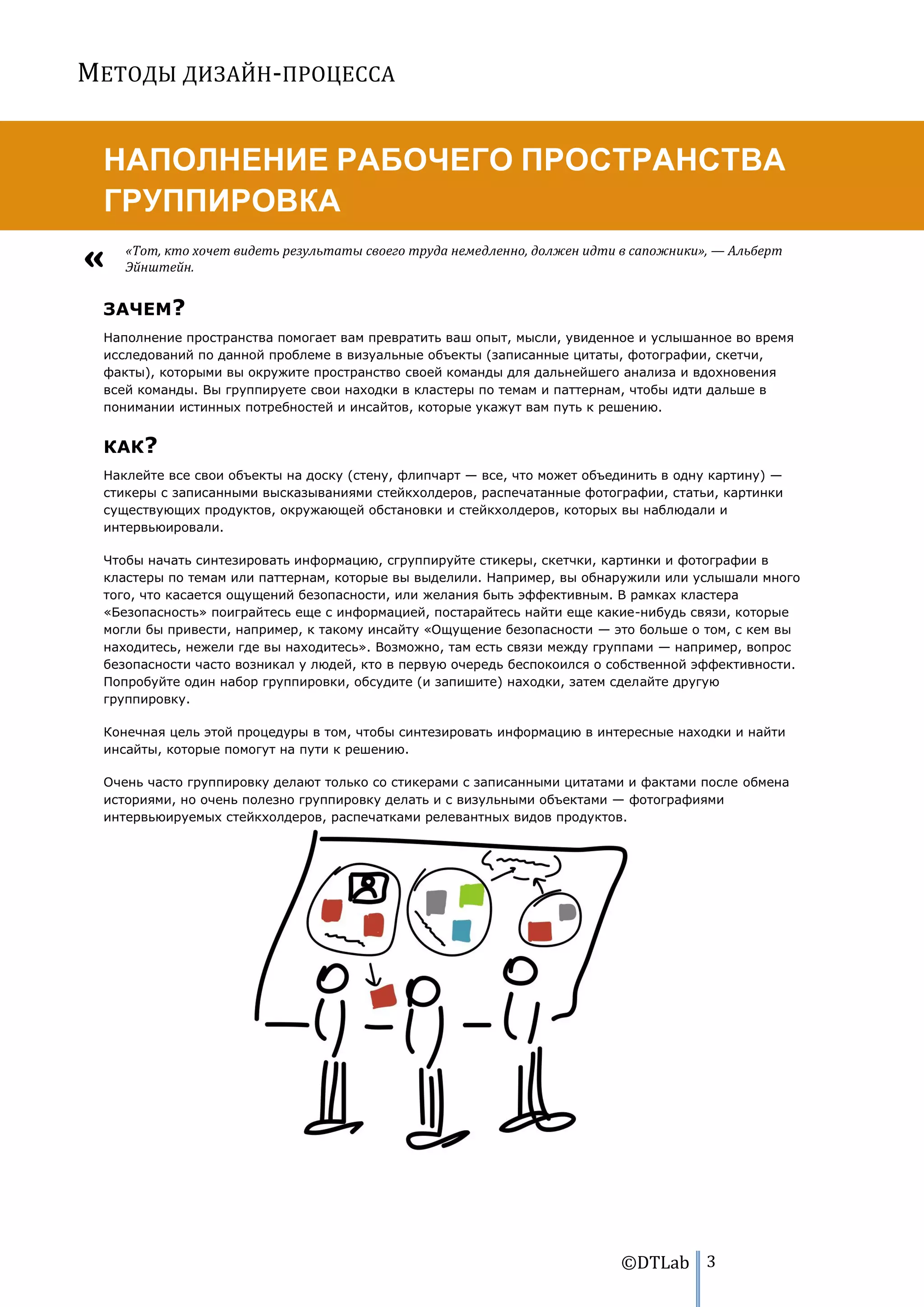 МЕТОДЫ ДИЗАЙН-ПРОЦЕССА


 НАПОЛНЕНИЕ РАБОЧЕГО ПРОСТРАНСТВА
 ГРУППИРОВКА
    «Тот, кто хочет видеть результаты своего труда немедленно, должен идти в сапожники», — Альберт
    Эйнштейн.


 ЗАЧЕМ?
 Наполнение пространства помогает вам превратить ваш опыт, мысли, увиденное и услышанное во время
 исследований по данной проблеме в визуальные объекты (записанные цитаты, фотографии, скетчи,
 факты), которыми вы окружите пространство своей команды для дальнейшего анализа и вдохновения
 всей команды. Вы группируете свои находки в кластеры по темам и паттернам, чтобы идти дальше в
 понимании истинных потребностей и инсайтов, которые укажут вам путь к решению.


 КАК?
 Наклейте все свои объекты на доску (стену, флипчарт — все, что может объединить в одну картину) —
 стикеры с записанными высказываниями стейкхолдеров, распечатанные фотографии, статьи, картинки
 существующих продуктов, окружающей обстановки и стейкхолдеров, которых вы наблюдали и
 интервьюировали.

 Чтобы начать синтезировать информацию, сгруппируйте стикеры, скетчки, картинки и фотографии в
 кластеры по темам или паттернам, которые вы выделили. Например, вы обнаружили или услышали много
 того, что касается ощущений безопасности, или желания быть эффективным. В рамках кластера
 «Безопасность» поиграйтесь еще с информацией, постарайтесь найти еще какие-нибудь связи, которые
 могли бы привести, например, к такому инсайту «Ощущение безопасности — это больше о том, с кем вы
 находитесь, нежели где вы находитесь». Возможно, там есть связи между группами — например, вопрос
 безопасности часто возникал у людей, кто в первую очередь беспокоился о собственной эффективности.
 Попробуйте один набор группировки, обсудите (и запишите) находки, затем сделайте другую
 группировку.

 Конечная цель этой процедуры в том, чтобы синтезировать информацию в интересные находки и найти
 инсайты, которые помогут на пути к решению.

 Очень часто группировку делают только со стикерами с записанными цитатами и фактами после обмена
 историями, но очень полезно группировку делать и с визульными объектами — фотографиями
 интервьюируемых стейкхолдеров, распечатками релевантных видов продуктов.




                                                                          ©DTLab 3
 