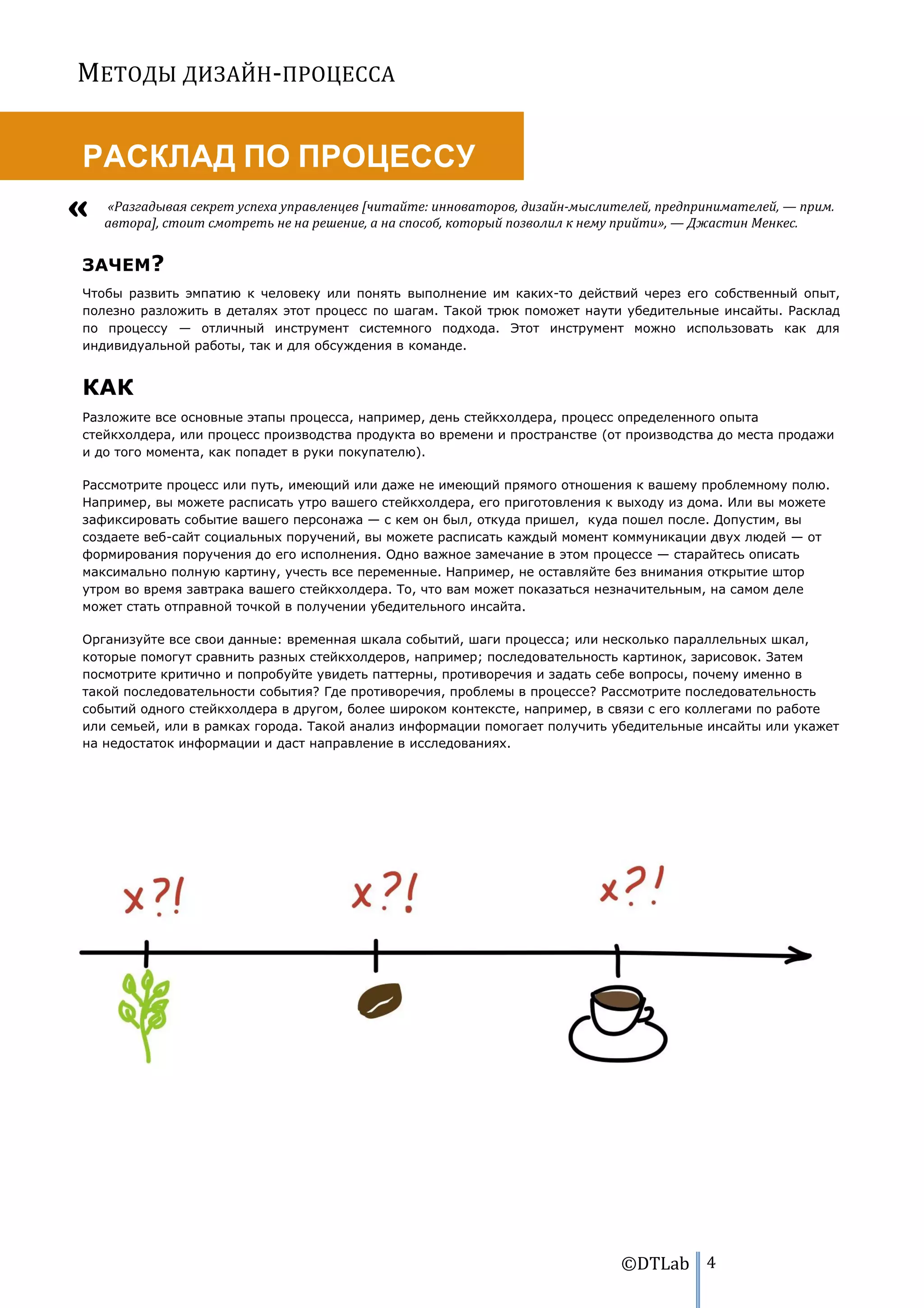 МЕТОДЫ ДИЗАЙН-ПРОЦЕССА


РАСКЛАД ПО ПРОЦЕССУ
   «Разгадывая секрет успеха управленцев [читайте: инноваторов, дизайн-мыслителей, предпринимателей, — прим.
   автора], стоит смотреть не на решение, а на способ, который позволил к нему прийти», — Джастин Менкес.


ЗАЧЕМ?
Чтобы развить эмпатию к человеку или понять выполнение им каких-то действий через его собственный опыт,
полезно разложить в деталях этот процесс по шагам. Такой трюк поможет наути убедительные инсайты. Расклад
по процессу — отличный инструмент системного подхода. Этот инструмент можно использовать как для
индивидуальной работы, так и для обсуждения в команде.


КАК
Разложите все основные этапы процесса, например, день стейкхолдера, процесс определенного опыта
стейкхолдера, или процесс производства продукта во времени и пространстве (от производства до места продажи
и до того момента, как попадет в руки покупателю).

Рассмотрите процесс или путь, имеющий или даже не имеющий прямого отношения к вашему проблемному полю.
Например, вы можете расписать утро вашего стейкхолдера, его приготовления к выходу из дома. Или вы можете
зафиксировать событие вашего персонажа — с кем он был, откуда пришел, куда пошел после. Допустим, вы
создаете веб-сайт социальных поручений, вы можете расписать каждый момент коммуникации двух людей — от
формирования поручения до его исполнения. Одно важное замечание в этом процессе — старайтесь описать
максимально полную картину, учесть все переменные. Например, не оставляйте без внимания открытие штор
утром во время завтрака вашего стейкхолдера. То, что вам может показаться незначительным, на самом деле
может стать отправной точкой в получении убедительного инсайта.

Организуйте все свои данные: временная шкала событий, шаги процесса; или несколько параллельных шкал,
которые помогут сравнить разных стейкхолдеров, например; последовательность картинок, зарисовок. Затем
посмотрите критично и попробуйте увидеть паттерны, противоречия и задать себе вопросы, почему именно в
такой последовательности события? Где противоречия, проблемы в процессе? Рассмотрите последовательность
событий одного стейкхолдера в другом, более широком контексте, например, в связи с его коллегами по работе
или семьей, или в рамках города. Такой анализ информации помогает получить убедительные инсайты или укажет
на недостаток информации и даст направление в исследованиях.




                                                                             ©DTLab 4
 