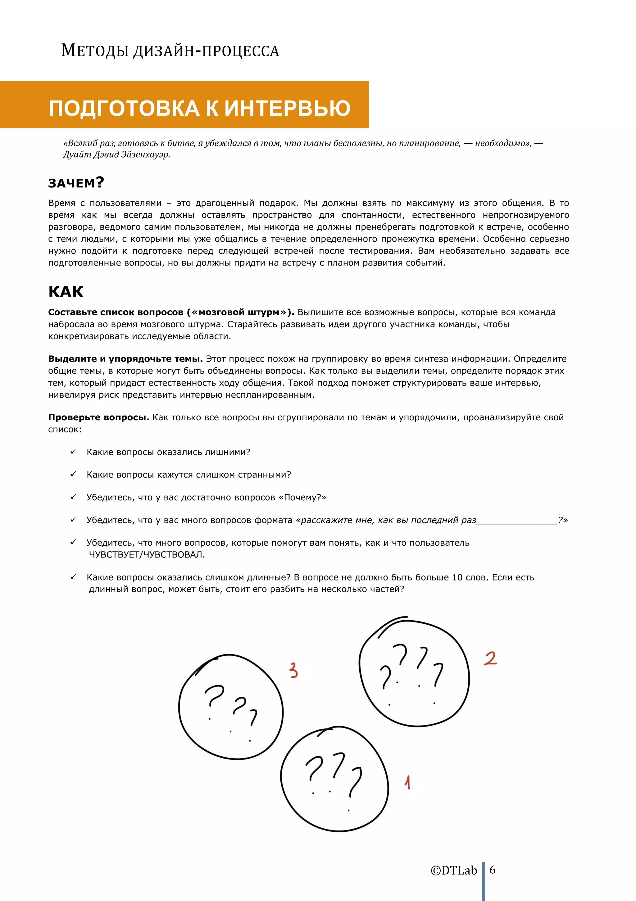 МЕТОДЫ ДИЗАЙН-ПРОЦЕССА


ПОДГОТОВКА К ИНТЕРВЬЮ
   «Всякий раз, готовясь к битве, я убеждался в том, что планы бесполезны, но планирование, — необходимо», —
   Дуайт Дэвид Эйзенхауэр.


ЗАЧЕМ?
Время с пользователями – это драгоценный подарок. Мы должны взять по максимуму из этого общения. В то
время как мы всегда должны оставлять пространство для спонтанности, естественного непрогнозируемого
разговора, ведомого самим пользователем, мы никогда не должны пренебрегать подготовкой к встрече, особенно
с теми людьми, с которыми мы уже общались в течение определенного промежутка времени. Особенно серьезно
нужно подойти к подготовке перед следующей встречей после тестирования. Вам необязательно задавать все
подготовленные вопросы, но вы должны придти на встречу с планом развития событий.


КАК
Составьте список вопросов («мозговой штурм»). Выпишите все возможные вопросы, которые вся команда
набросала во время мозгового штурма. Старайтесь развивать идеи другого участника команды, чтобы
конкретизировать исследуемые области.

Выделите и упорядочьте темы. Этот процесс похож на группировку во время синтеза информации. Определите
общие темы, в которые могут быть объединены вопросы. Как только вы выделили темы, определите порядок этих
тем, который придаст естественность ходу общения. Такой подход поможет структурировать ваше интервью,
нивелируя риск представить интервью неспланированным.

Проверьте вопросы. Как только все вопросы вы сгруппировали по темам и упорядочили, проанализируйте свой
список:

       Какие вопросы оказались лишними?

       Какие вопросы кажутся слишком странными?

       Убедитесь, что у вас достаточно вопросов «Почему?»

       Убедитесь, что у вас много вопросов формата «расскажите мне, как вы последний раз_______________?»

       Убедитесь, что много вопросов, которые помогут вам понять, как и что пользователь
        ЧУВСТВУЕТ/ЧУВСТВОВАЛ.

       Какие вопросы оказались слишком длинные? В вопросе не должно быть больше 10 слов. Если есть
        длинный вопрос, может быть, стоит его разбить на несколько частей?




                                                                                   ©DTLab 6
 