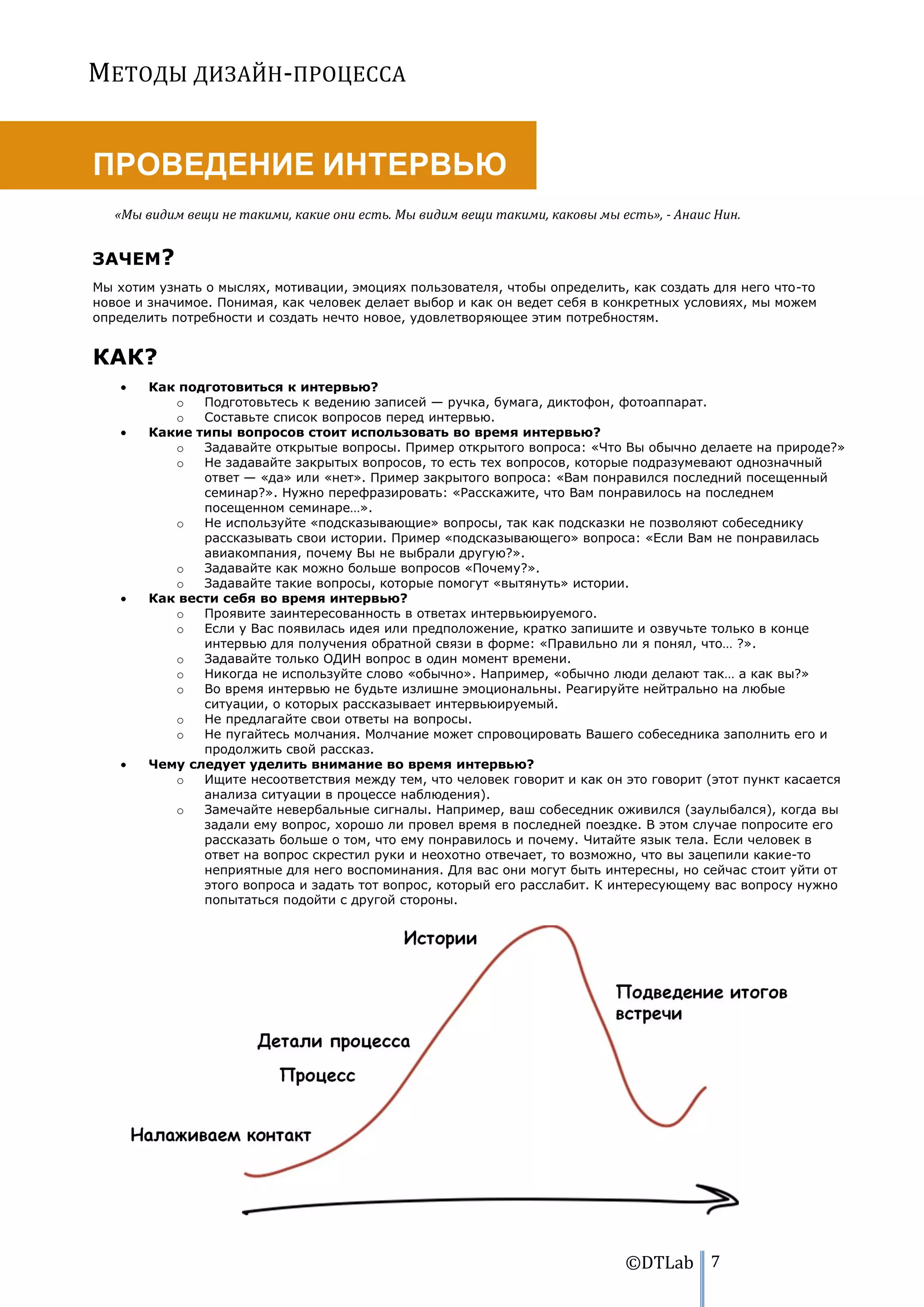 МЕТОДЫ ДИЗАЙН-ПРОЦЕССА


ПРОВЕДЕНИЕ ИНТЕРВЬЮ
   «Мы видим вещи не такими, какие они есть. Мы видим вещи такими, каковы мы есть», - Анаис Нин.


ЗАЧЕМ?
Мы хотим узнать о мыслях, мотивации, эмоциях пользователя, чтобы определить, как создать для него что-то
новое и значимое. Понимая, как человек делает выбор и как он ведет себя в конкретных условиях, мы можем
определить потребности и создать нечто новое, удовлетворяющее этим потребностям.


КАК?
        Как подготовиться к интервью?
           o   Подготовьтесь к ведению записей — ручка, бумага, диктофон, фотоаппарат.
           o   Составьте список вопросов перед интервью.
        Какие типы вопросов стоит использовать во время интервью?
           o   Задавайте открытые вопросы. Пример открытого вопроса: «Что Вы обычно делаете на природе?»
           o   Не задавайте закрытых вопросов, то есть тех вопросов, которые подразумевают однозначный
               ответ — «да» или «нет». Пример закрытого вопроса: «Вам понравился последний посещенный
               семинар?». Нужно перефразировать: «Расскажите, что Вам понравилось на последнем
               посещенном семинаре…».
           o   Не используйте «подсказывающие» вопросы, так как подсказки не позволяют собеседнику
               рассказывать свои истории. Пример «подсказывающего» вопроса: «Если Вам не понравилась
               авиакомпания, почему Вы не выбрали другую?».
           o   Задавайте как можно больше вопросов «Почему?».
           o   Задавайте такие вопросы, которые помогут «вытянуть» истории.
        Как вести себя во время интервью?
           o   Проявите заинтересованность в ответах интервьюируемого.
           o   Если у Вас появилась идея или предположение, кратко запишите и озвучьте только в конце
               интервью для получения обратной связи в форме: «Правильно ли я понял, что… ?».
           o   Задавайте только ОДИН вопрос в один момент времени.
           o   Никогда не используйте слово «обычно». Например, «обычно люди делают так… а как вы?»
           o   Во время интервью не будьте излишне эмоциональны. Реагируйте нейтрально на любые
               ситуации, о которых рассказывает интервьюируемый.
           o   Не предлагайте свои ответы на вопросы.
           o   Не пугайтесь молчания. Молчание может спровоцировать Вашего собеседника заполнить его и
               продолжить свой рассказ.
        Чему следует уделить внимание во время интервью?
           o   Ищите несоответствия между тем, что человек говорит и как он это говорит (этот пункт касается
               анализа ситуации в процессе наблюдения).
           o   Замечайте невербальные сигналы. Например, ваш собеседник оживился (заулыбался), когда вы
               задали ему вопрос, хорошо ли провел время в последней поездке. В этом случае попросите его
               рассказать больше о том, что ему понравилось и почему. Читайте язык тела. Если человек в
               ответ на вопрос скрестил руки и неохотно отвечает, то возможно, что вы зацепили какие-то
               неприятные для него воспоминания. Для вас они могут быть интересны, но сейчас стоит уйти от
               этого вопроса и задать тот вопрос, который его расслабит. К интересующему вас вопросу нужно
               попытаться подойти с другой стороны.




                                                                              ©DTLab 7
 