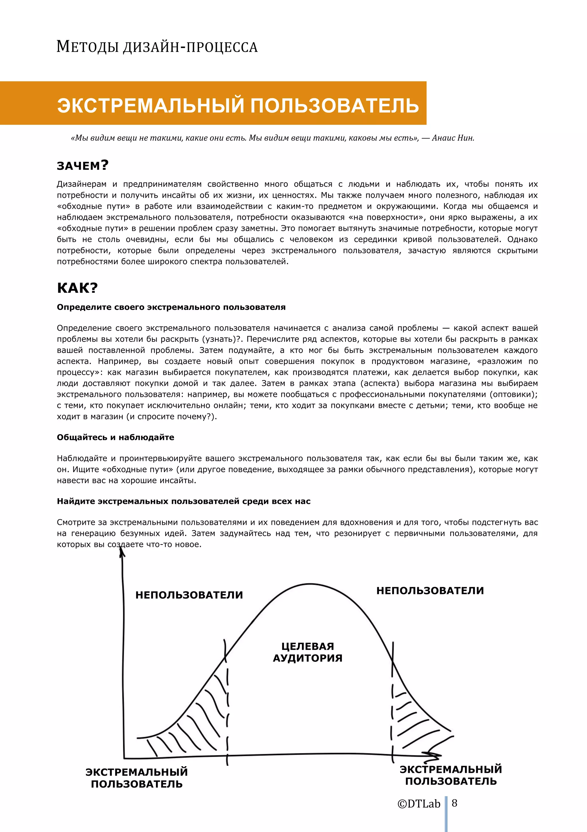 МЕТОДЫ ДИЗАЙН-ПРОЦЕССА


ЭКСТРЕМАЛЬНЫЙ ПОЛЬЗОВАТЕЛЬ
   «Мы видим вещи не такими, какие они есть. Мы видим вещи такими, каковы мы есть», — Анаис Нин.


ЗАЧЕМ?
Дизайнерам и предпринимателям свойственно много общаться с людьми и наблюдать их, чтобы понять их
потребности и получить инсайты об их жизни, их ценностях. Мы также получаем много полезного, наблюдая их
«обходные пути» в работе или взаимодействии с каким-то предметом и окружающими. Когда мы общаемся и
наблюдаем экстремального пользователя, потребности оказываются «на поверхности», они ярко выражены, а их
«обходные пути» в решении проблем сразу заметны. Это помогает вытянуть значимые потребности, которые могут
быть не столь очевидны, если бы мы общались с человеком из серединки кривой пользователей. Однако
потребности, которые были определены через экстремального пользователя, зачастую являются скрытыми
потребностями более широкого спектра пользователей.


КАК?
Определите своего экстремального пользователя

Определение своего экстремального пользователя начинается с анализа самой проблемы — какой аспект вашей
проблемы вы хотели бы раскрыть (узнать)?. Перечислите ряд аспектов, которые вы хотели бы раскрыть в рамках
вашей поставленной проблемы. Затем подумайте, а кто мог бы быть экстремальным пользователем каждого
аспекта. Например, вы создаете новый опыт совершения покупок в продуктовом магазине, «разложим по
процессу»: как магазин выбирается покупателем, как производятся платежи, как делается выбор покупки, как
люди доставляют покупки домой и так далее. Затем в рамках этапа (аспекта) выбора магазина мы выбираем
экстремального пользователя: например, вы можете пообщаться с профессиональными покупателями (оптовики);
с теми, кто покупает исключительно онлайн; теми, кто ходит за покупками вместе с детьми; теми, кто вообще не
ходит в магазин (и спросите почему?).

Общайтесь и наблюдайте

Наблюдайте и проинтервьюируйте вашего экстремального пользователя так, как если бы вы были таким же, как
он. Ищите «обходные пути» (или другое поведение, выходящее за рамки обычного представления), которые могут
навести вас на хорошие инсайты.

Найдите экстремальных пользователей среди всех нас

Смотрите за экстремальными пользователями и их поведением для вдохновения и для того, чтобы подстегнуть вас
на генерацию безумных идей. Затем задумайтесь над тем, что резонирует с первичными пользователями, для
которых вы создаете что-то новое.




                 НЕПОЛЬЗОВАТЕЛИ                                          НЕПОЛЬЗОВАТЕЛИ




                                                  ЦЕЛЕВАЯ
                                                 АУДИТОРИЯ




      ЭКСТРЕМАЛЬНЫЙ                                                           ЭКСТРЕМАЛЬНЫЙ
       ПОЛЬЗОВАТЕЛЬ                                                            ПОЛЬЗОВАТЕЛЬ

                                                                              ©DTLab 8
 