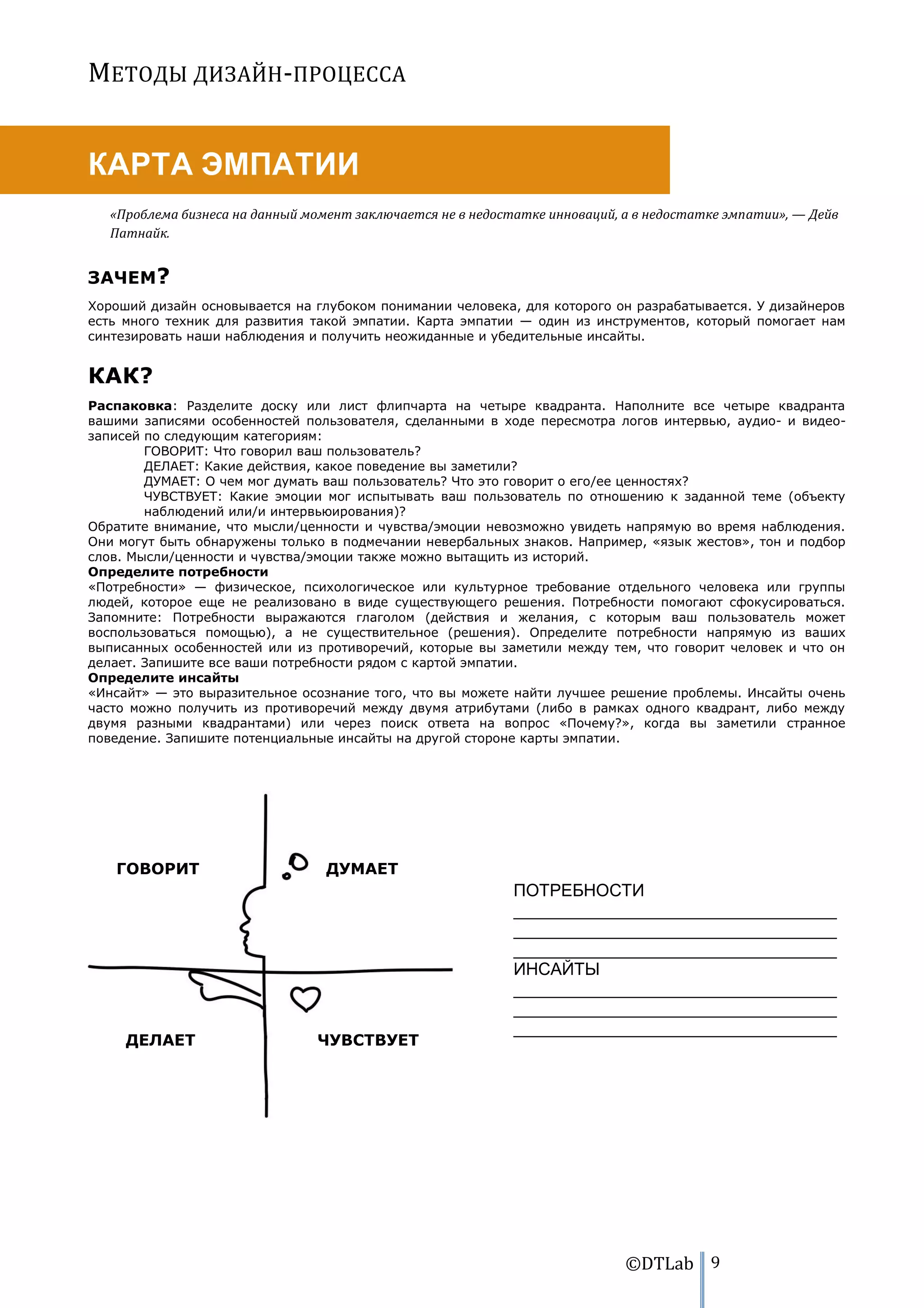 МЕТОДЫ ДИЗАЙН-ПРОЦЕССА


КАРТА ЭМПАТИИ
   «Проблема бизнеса на данный момент заключается не в недостатке инноваций, а в недостатке эмпатии», — Дейв
   Патнайк.


ЗАЧЕМ?
Хороший дизайн основывается на глубоком понимании человека, для которого он разрабатывается. У дизайнеров
есть много техник для развития такой эмпатии. Карта эмпатии — один из инструментов, который помогает нам
синтезировать наши наблюдения и получить неожиданные и убедительные инсайты.


КАК?
Распаковка: Разделите доску или лист флипчарта на четыре квадранта. Наполните все четыре квадранта
вашими записями особенностей пользователя, сделанными в ходе пересмотра логов интервью, аудио- и видео-
записей по следующим категориям:
        ГОВОРИТ: Что говорил ваш пользователь?
        ДЕЛАЕТ: Какие действия, какое поведение вы заметили?
        ДУМАЕТ: О чем мог думать ваш пользователь? Что это говорит о его/ее ценностях?
        ЧУВСТВУЕТ: Какие эмоции мог испытывать ваш пользователь по отношению к заданной теме (объекту
        наблюдений или/и интервьюирования)?
Обратите внимание, что мысли/ценности и чувства/эмоции невозможно увидеть напрямую во время наблюдения.
Они могут быть обнаружены только в подмечании невербальных знаков. Например, «язык жестов», тон и подбор
слов. Мысли/ценности и чувства/эмоции также можно вытащить из историй.
Определите потребности
«Потребности» — физическое, психологическое или культурное требование отдельного человека или группы
людей, которое еще не реализовано в виде существующего решения. Потребности помогают сфокусироваться.
Запомните: Потребности выражаются глаголом (действия и желания, с которым ваш пользователь может
воспользоваться помощью), а не существительное (решения). Определите потребности напрямую из ваших
выписанных особенностей или из противоречий, которые вы заметили между тем, что говорит человек и что он
делает. Запишите все ваши потребности рядом с картой эмпатии.
Определите инсайты
«Инсайт» — это выразительное осознание того, что вы можете найти лучшее решение проблемы. Инсайты очень
часто можно получить из противоречий между двумя атрибутами (либо в рамках одного квадрант, либо между
двумя разными квадрантами) или через поиск ответа на вопрос «Почему?», когда вы заметили странное
поведение. Запишите потенциальные инсайты на другой стороне карты эмпатии.




   ГОВОРИТ                        ДУМАЕТ
                                                             ПОТРЕБНОСТИ
                                                             __________________________________
                                                             __________________________________
                                                             __________________________________
                                                             ИНСАЙТЫ
                                                             __________________________________
                                                             __________________________________
                                                             __________________________________
     ДЕЛАЕТ                     ЧУВСТВУЕТ




                                                                             ©DTLab 9
 