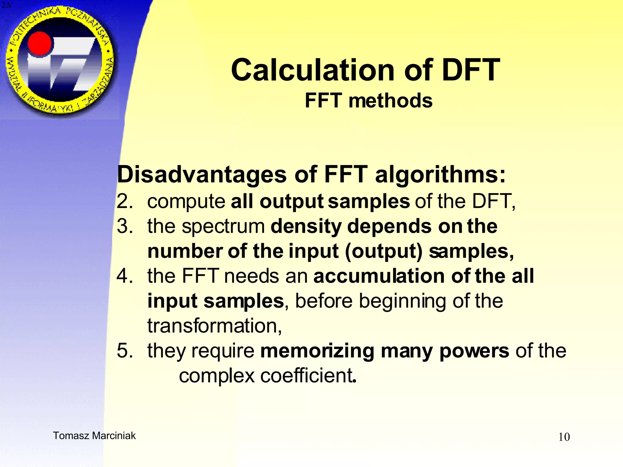 Calculation of DFT  FFT methods Disadvantages of FFT algorithms: compute  all output samples  of the DFT , the spectrum  density depends on the  number of the input (output) samples,  the FFT needs an  accumulation of the all  input samples , before beginning of the  transformation ,   they require  memorizing many powers  of the  complex coefficient .   