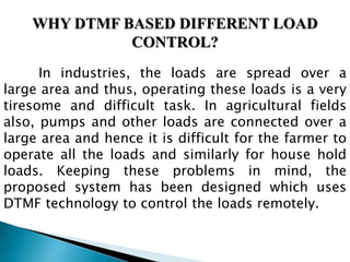 WHY DTMF BASED DIFFERENT LOAD
CONTROL?
In industries, the loads are spread over a
large area and thus, operating these loads is a very
tiresome and difficult task. In agricultural fields
also, pumps and other loads are connected over a
large area and hence it is difficult for the farmer to
operate all the loads and similarly for house hold
loads. Keeping these problems in mind, the
proposed system has been designed which uses
DTMF technology to control the loads remotely.
 